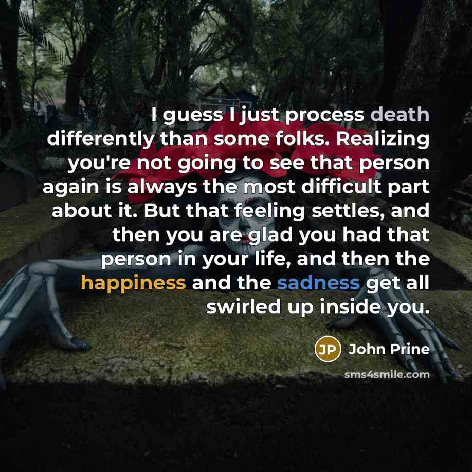 “I guess I just process death differently than some folks. Realizing you're not going to see that person again is always the most difficult part about it. But that feeling settles, and then you are glad you had that person in your life, and then the happiness and the sadness get all swirled up…” quote by John Prine