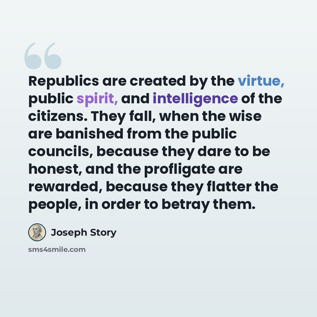 “Republics are created by the virtue, public spirit, and intelligence of the citizens. They fall, when the wise are banished from the public councils, because they dare to be honest, and the profligate are rewarded, because they flatter the people, in order to betray them.” quote by Joseph Story