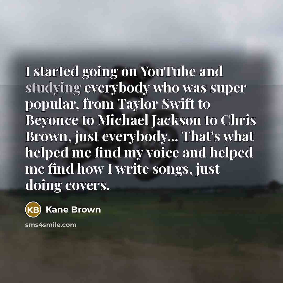“I started going on YouTube and studying everybody who was super popular, from Taylor Swift to Beyonce to Michael Jackson to Chris Brown, just everybody... That's what helped me find my voice and helped me find how I write songs, just doing covers.” quote by Kane Brown