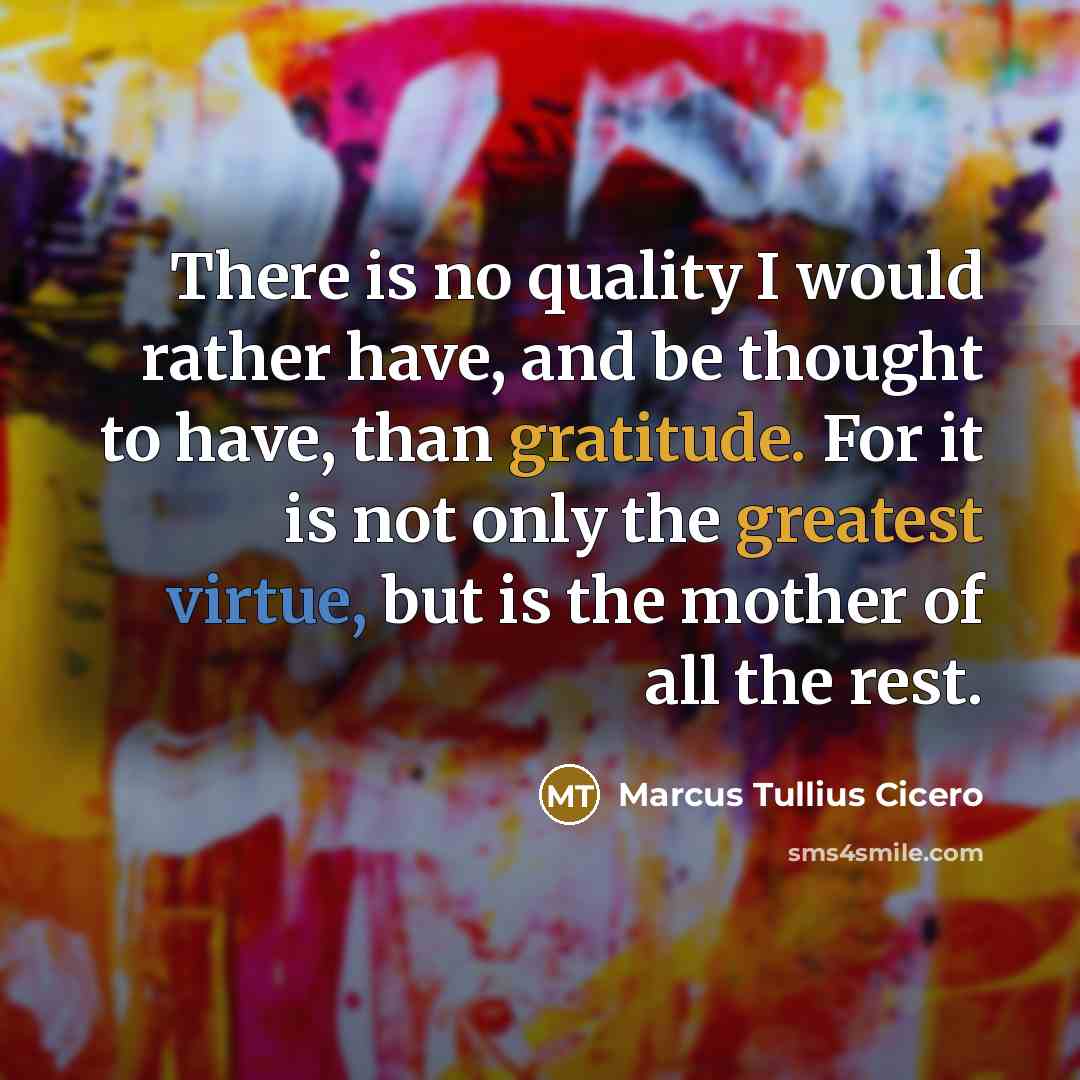 “There is no quality I would rather have, and be thought to have, than gratitude. For it is not only the greatest virtue, but is the mother of all the rest.” quote by Marcus Tullius Cicero