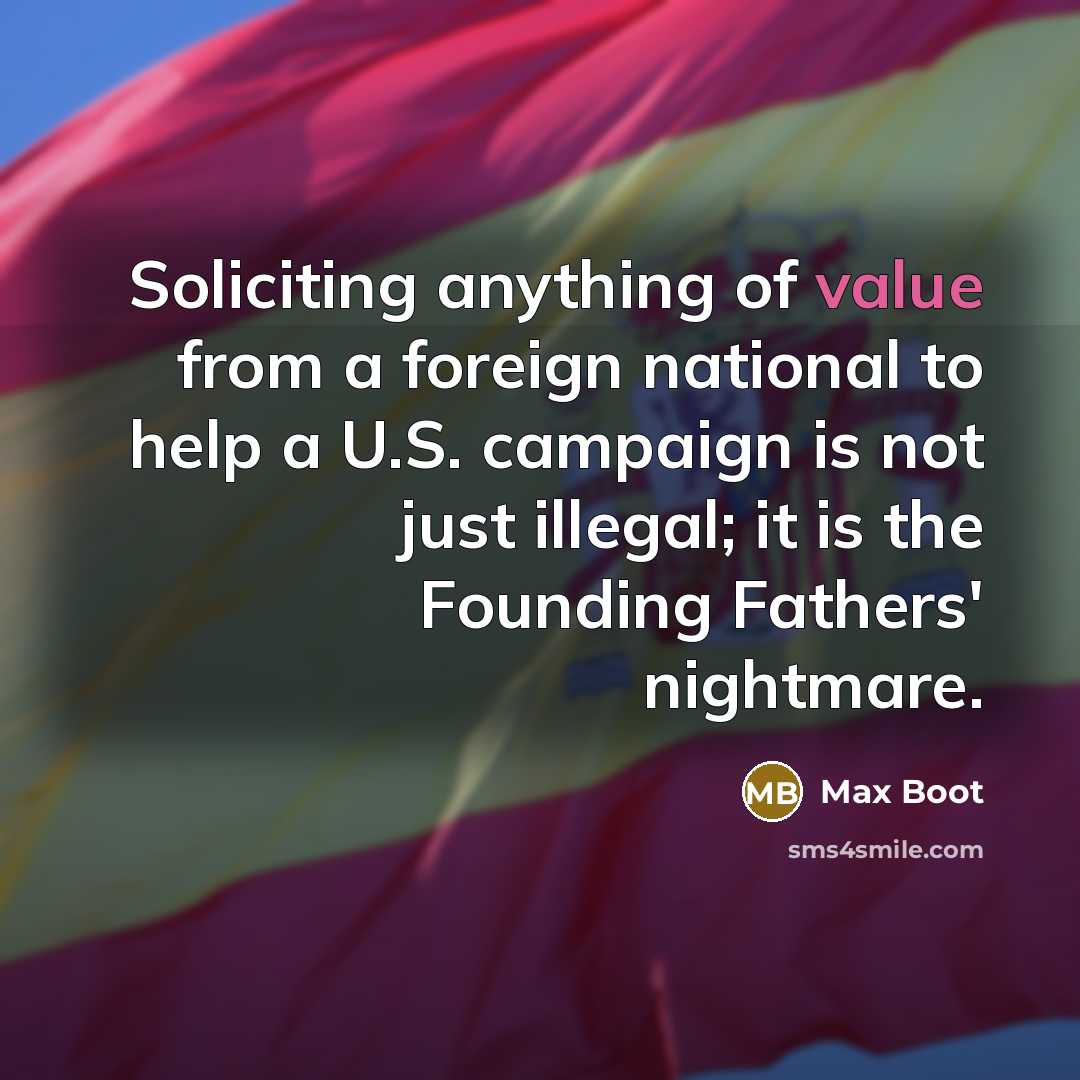 “Soliciting anything of value from a foreign national to help a U.S. campaign is not just illegal; it is the Founding Fathers' nightmare.” quote by Max Boot