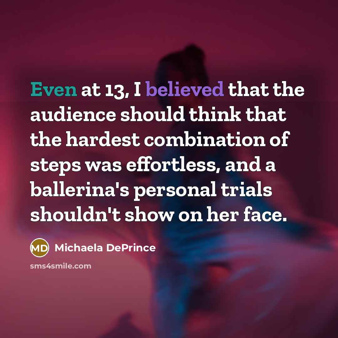 “Even at 13, I believed that the audience should think that the hardest combination of steps was effortless, and a ballerina's personal trials shouldn't show on her face.” quote by Michaela DePrince