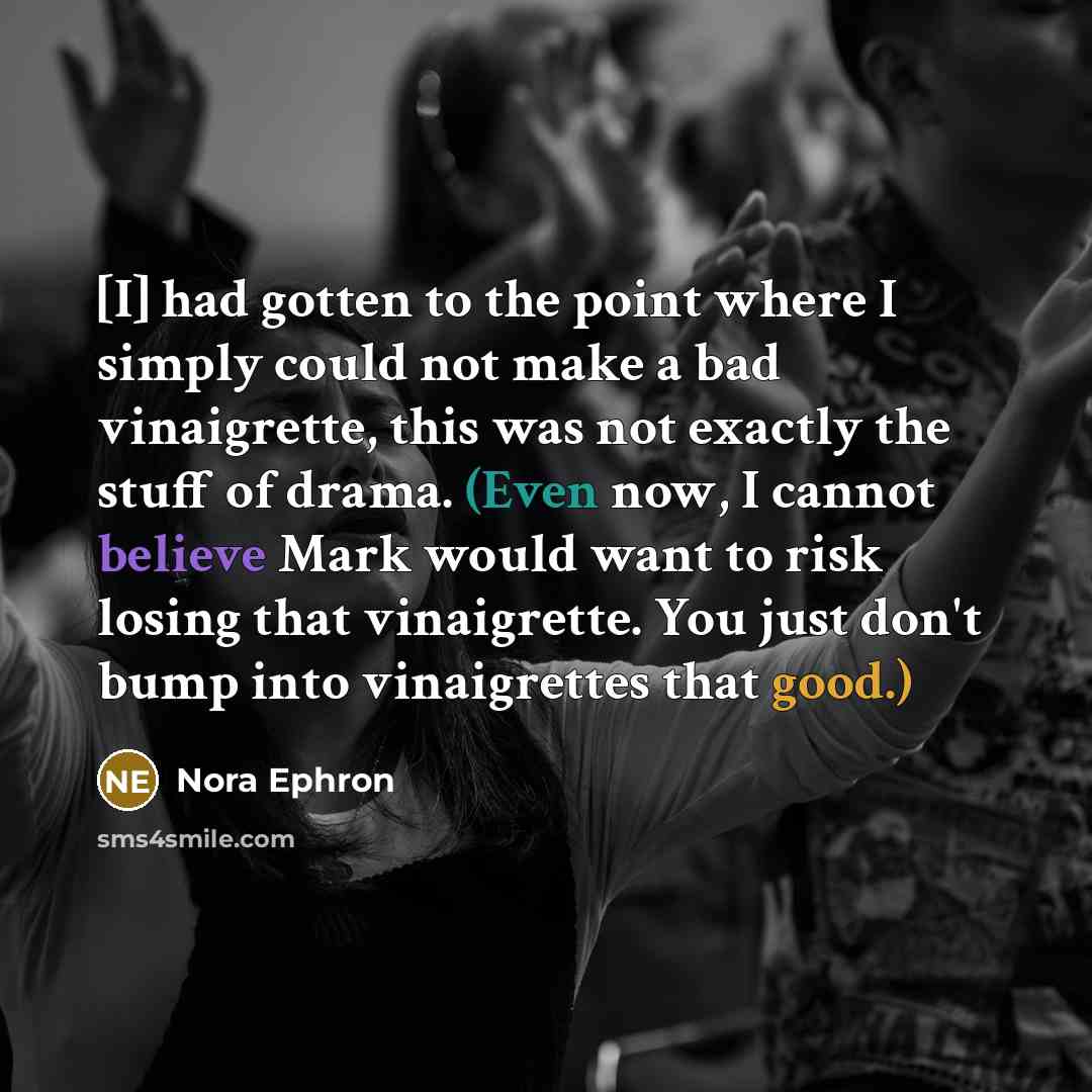 “[I] had gotten to the point where I simply could not make a bad vinaigrette, this was not exactly the stuff of drama. (Even now, I cannot believe Mark would want to risk losing that vinaigrette. You just don't bump into vinaigrettes that good.)” quote by Nora Ephron