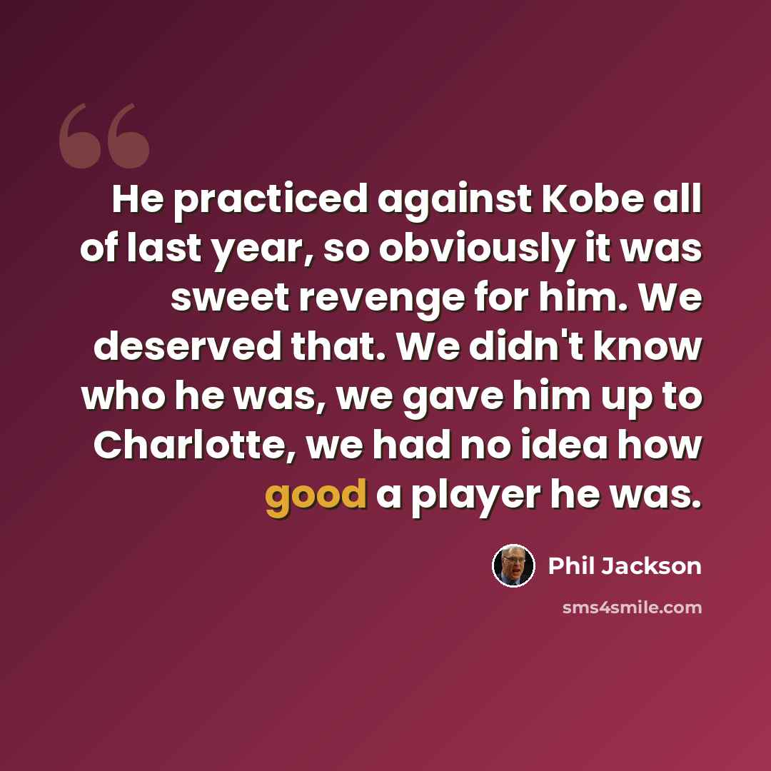 “He practiced against Kobe all of last year, so obviously it was sweet revenge for him. We deserved that. We didn't know who he was, we gave him up to Charlotte, we had no idea how good a player he was.” quote by Phil Jackson