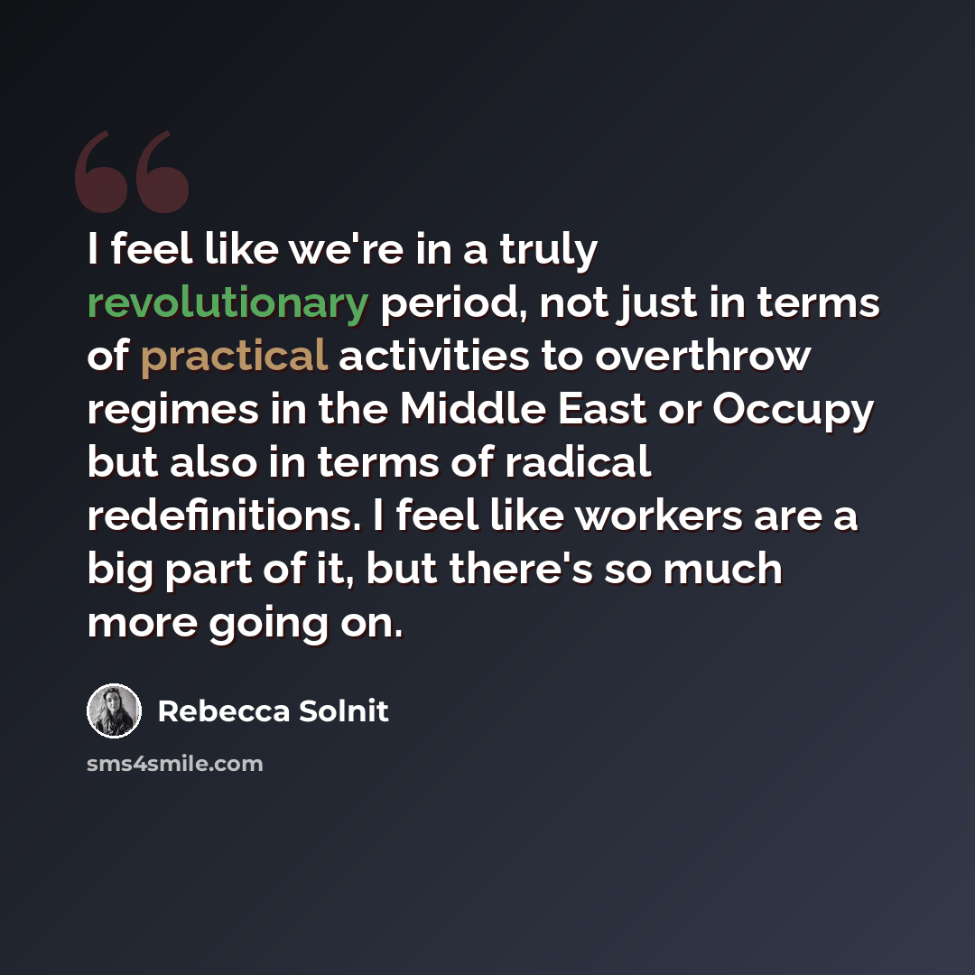 “I feel like we're in a truly revolutionary period, not just in terms of practical activities to overthrow regimes in the Middle East or Occupy but also in terms of radical redefinitions. I feel like workers are a big part of it, but there's so much more going on.” quote by Rebecca Solnit