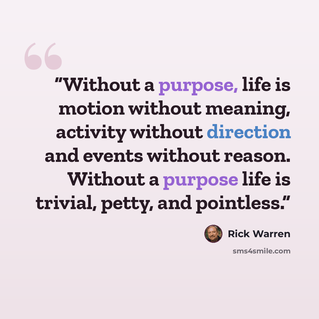 “Without a purpose, life is motion without meaning, activity without direction and events without reason. Without a purpose life is trivial, petty, and pointless.” quote by Rick Warren