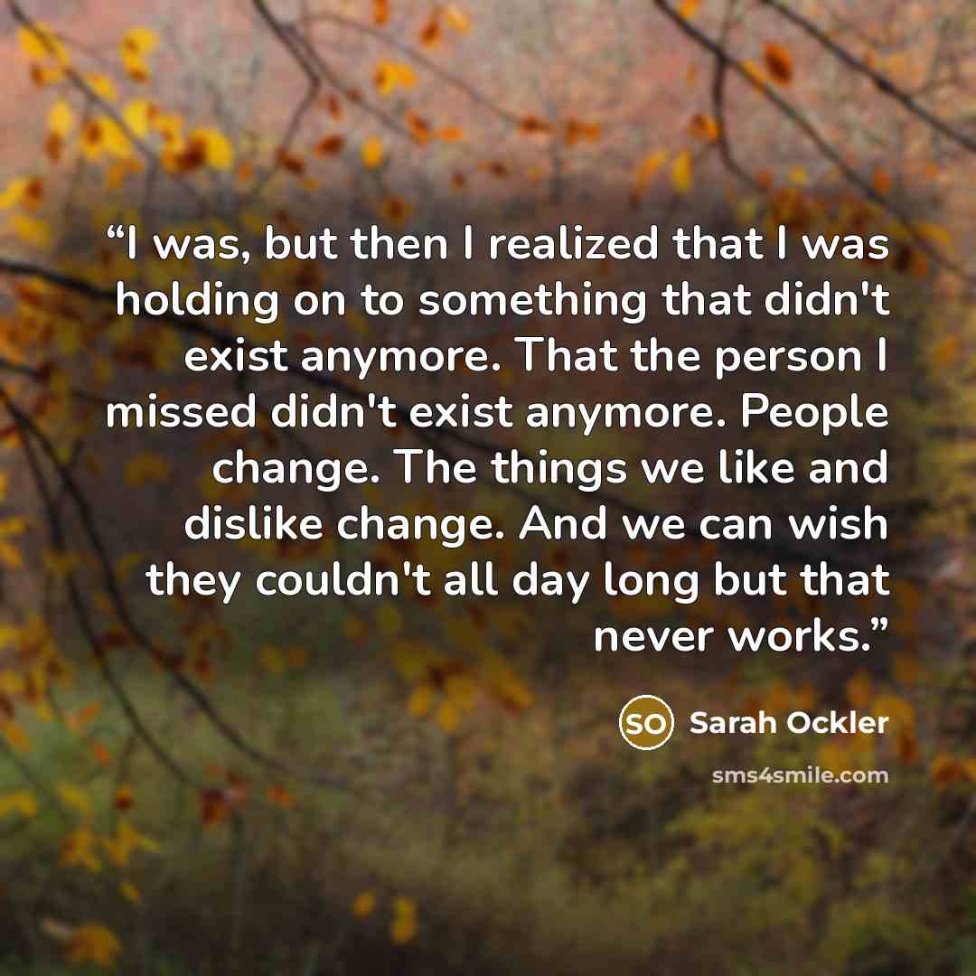 “I was, but then I realized that I was holding on to something that didn't exist anymore. That the person I missed didn't exist anymore. People change. The things we like and dislike change. And we can wish they couldn't all day long but that never works.” quote by Sarah Ockler