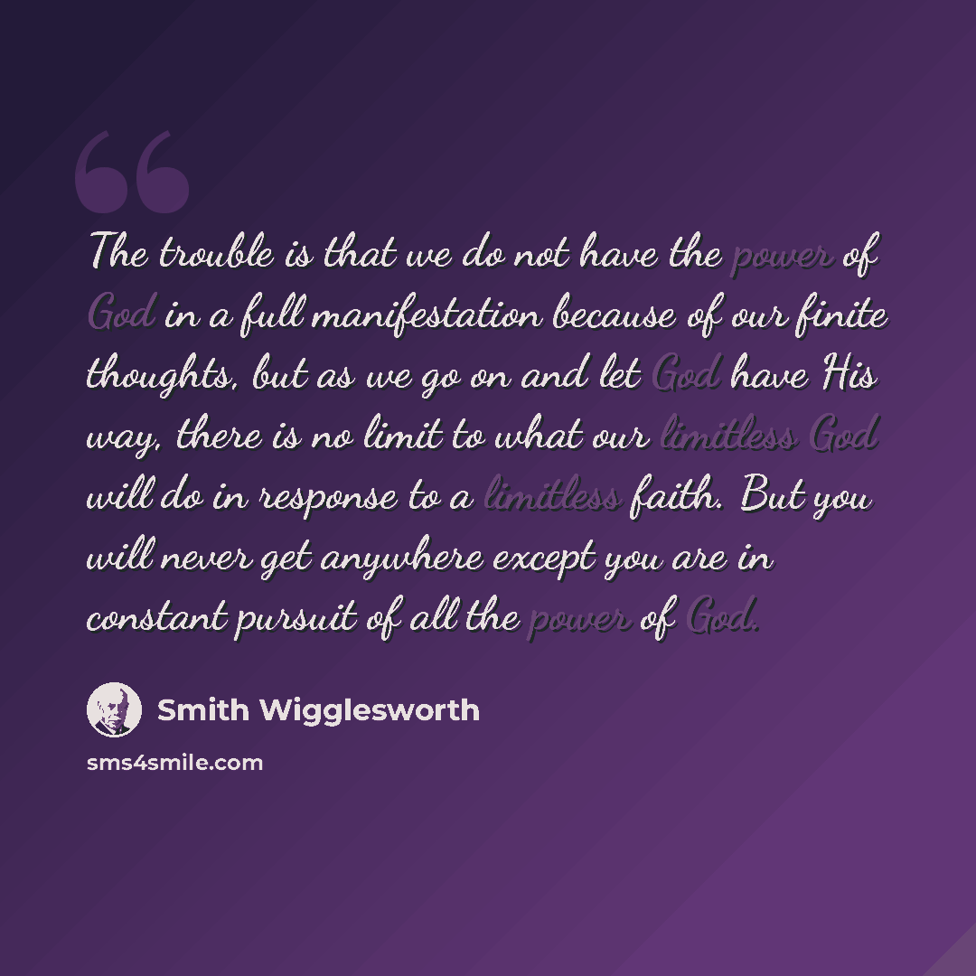 “The trouble is that we do not have the power of God in a full manifestation because of our finite thoughts, but as we go on and let God have His way, there is no limit to what our limitless God will do in response to a limitless faith. But you will never get anywhere except you are in constant…” quote by Smith Wigglesworth
