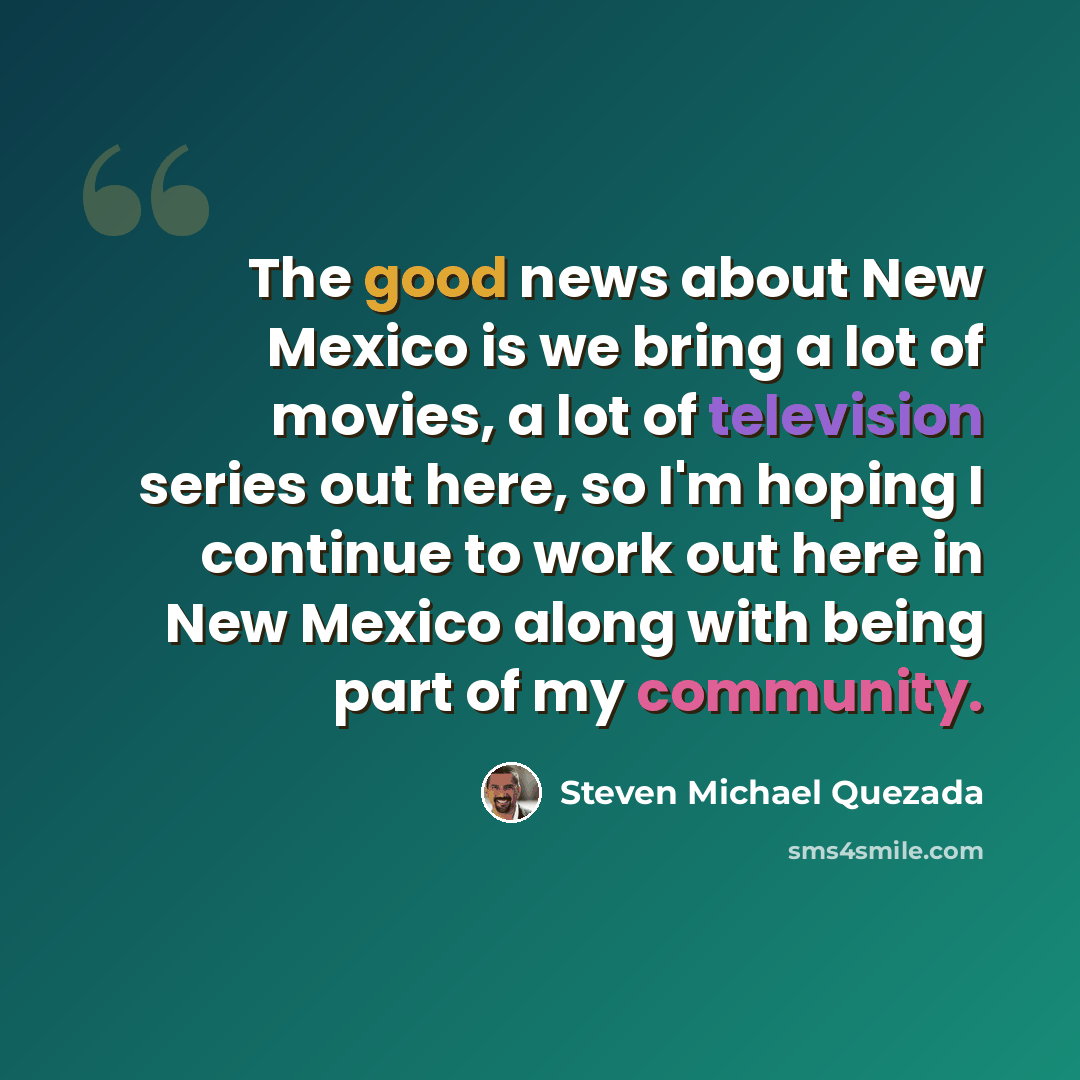 “The good news about New Mexico is we bring a lot of movies, a lot of television series out here, so I'm hoping I continue to work out here in New Mexico along with being part of my community.” quote by Steven Michael Quezada