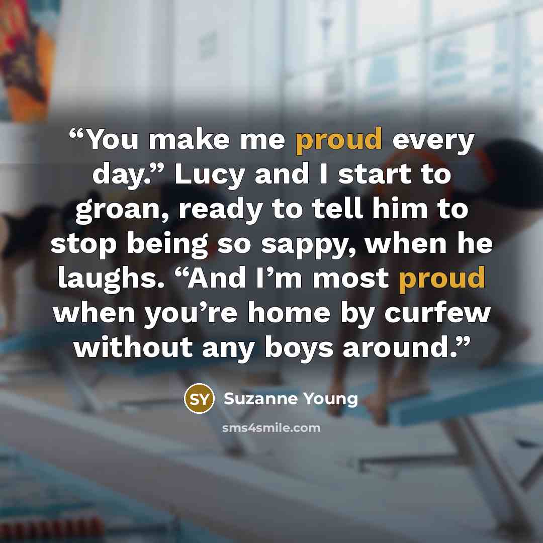 “You make me proud every day.” Lucy and I start to groan, ready to tell him to stop being so sappy, when he laughs. “And I’m most proud when you’re home by curfew without any boys around.” quote by Suzanne Young