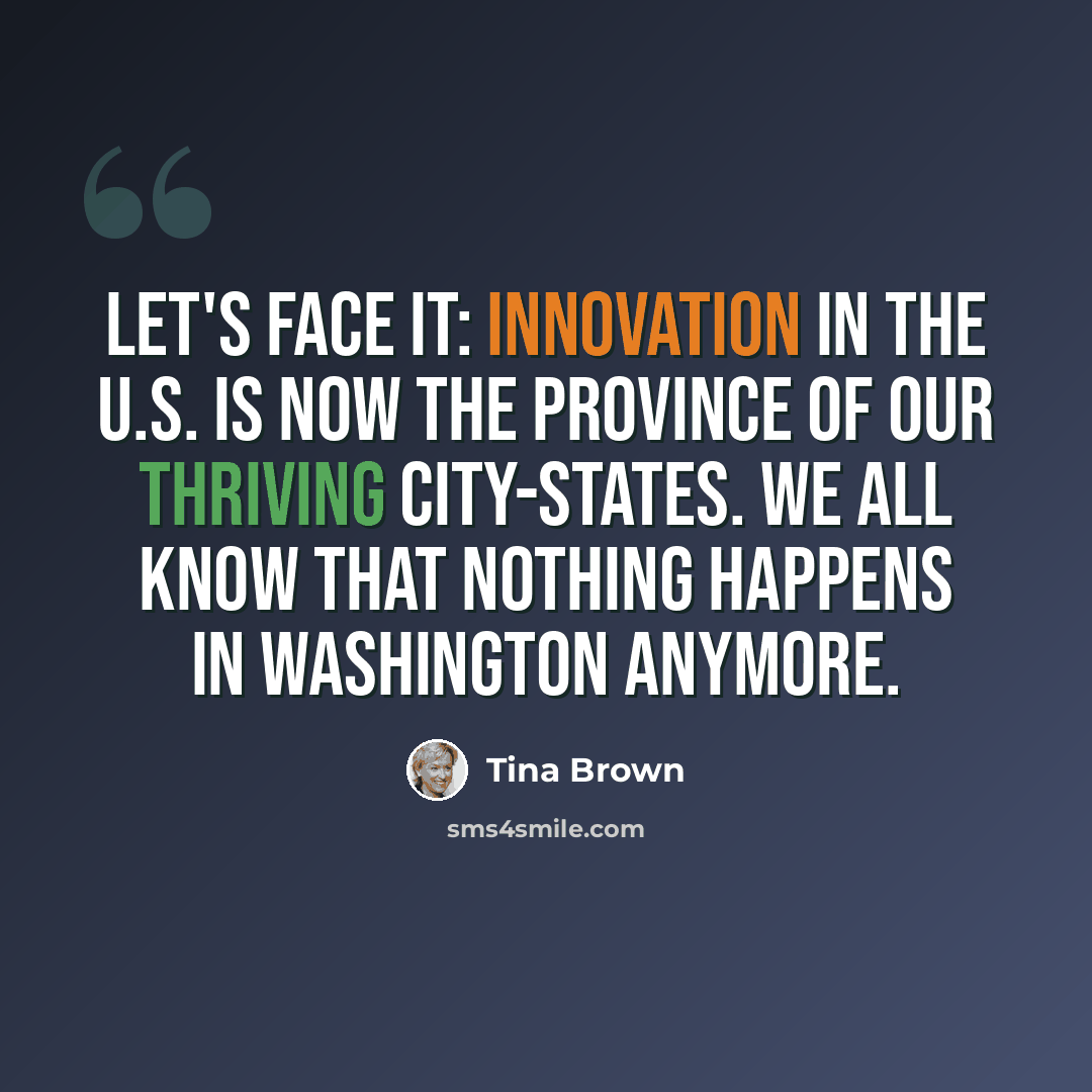 “Let's face it: innovation in the U.S. is now the province of our thriving city-states. We all know that nothing happens in Washington anymore.” quote by Tina Brown