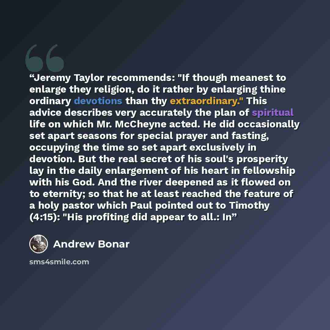 “Jeremy Taylor recommends: "If though meanest to enlarge they religion, do it rather by enlarging thine ordinary devotions than thy extraordinary." This advice describes very accurately the plan of spiritual life on which Mr. McCheyne acted. He did occasionally set apart seasons for special prayer…” quote by Andrew Bonar