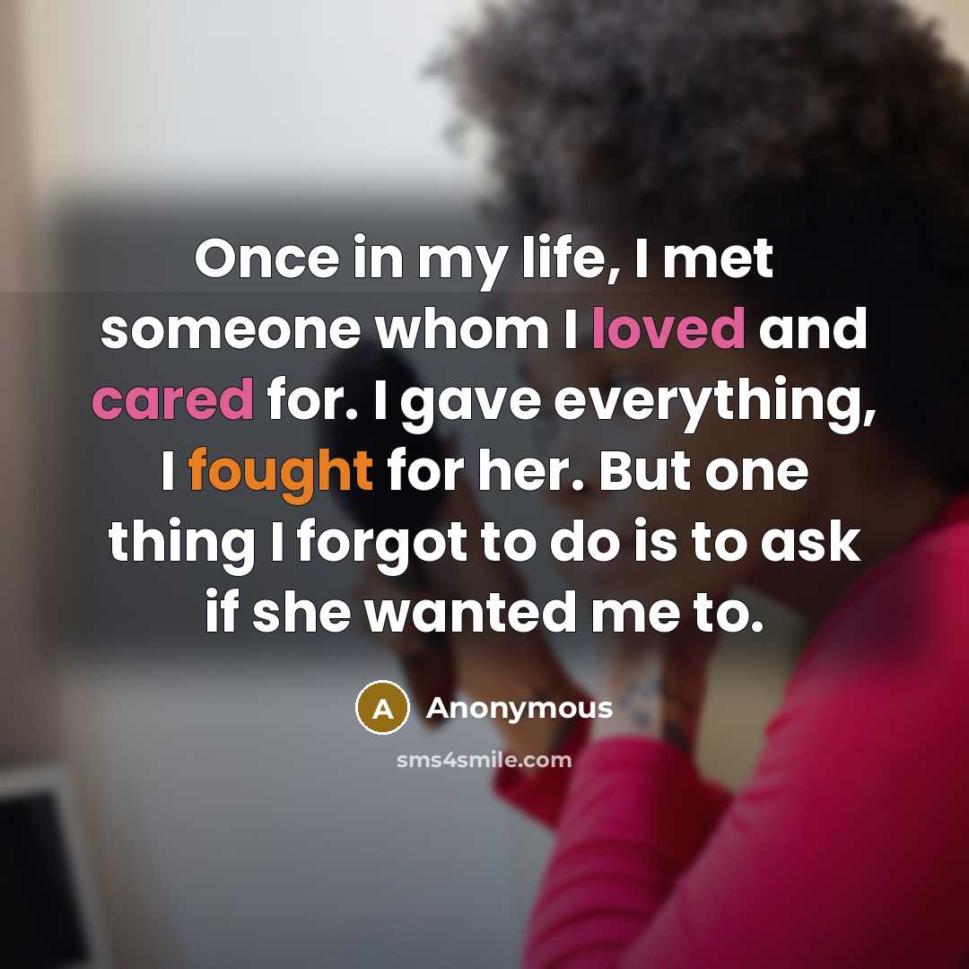 “Once in my life, I met someone whom I loved and cared for. I gave everything, I fought for her. But one thing I forgot to do is to ask if she wanted me to.” quote by Anonymous