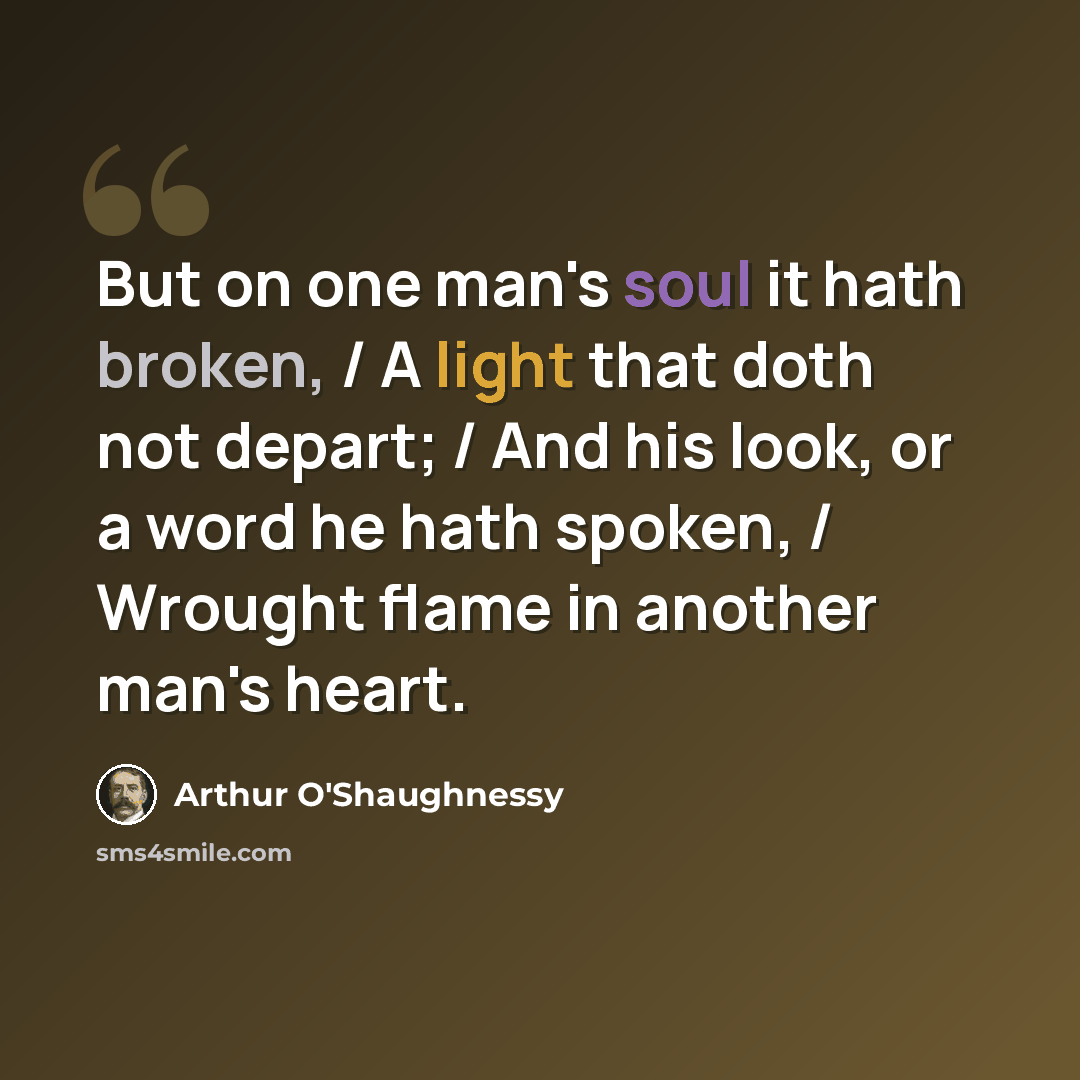 “But on one man's soul it hath broken, / A light that doth not depart; / And his look, or a word he hath spoken, / Wrought flame in another man's heart.” quote by Arthur O'Shaughnessy