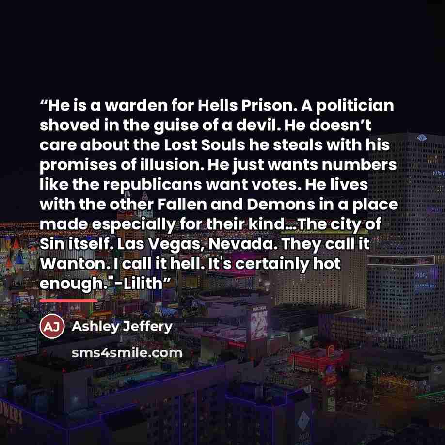 “He is a warden for Hells Prison. A politician shoved in the guise of a devil. He doesn’t care about the Lost Souls he steals with his promises of illusion. He just wants numbers like the republicans want votes. He lives with the other Fallen and Demons in a place made especially for their kind…The…” quote by Ashley Jeffery