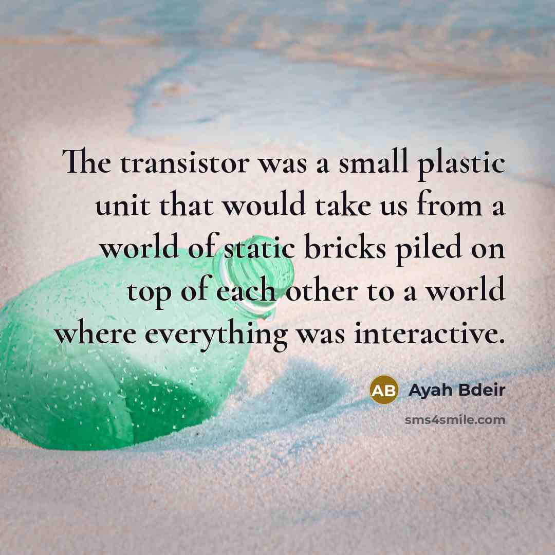 “The transistor was a small plastic unit that would take us from a world of static bricks piled on top of each other to a world where everything was interactive.” quote by Ayah Bdeir