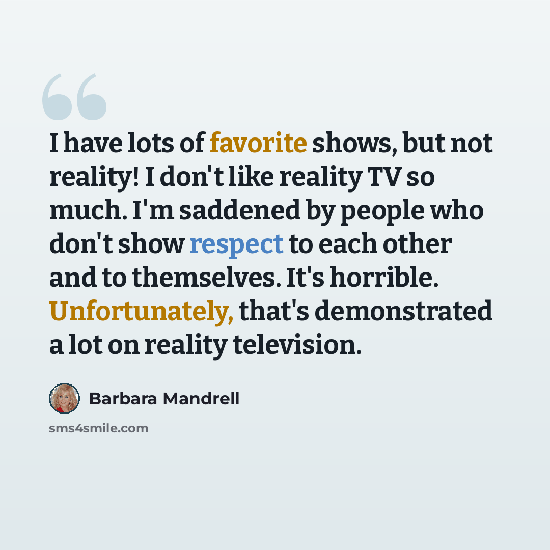 “I have lots of favorite shows, but not reality! I don't like reality TV so much. I'm saddened by people who don't show respect to each other and to themselves. It's horrible. Unfortunately, that's demonstrated a lot on reality television.” quote by Barbara Mandrell