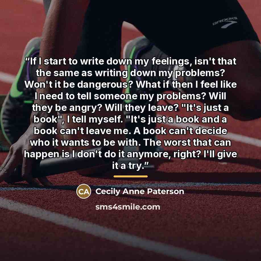 “If I start to write down my feelings, isn't that the same as writing down my problems? Won't it be dangerous? What if then I feel like I need to tell someone my problems? Will they be angry? Will they leave? "It's just a book", I tell myself. "It's just a book and a book can't leave me. A book…” quote by Cecily Anne Paterson
