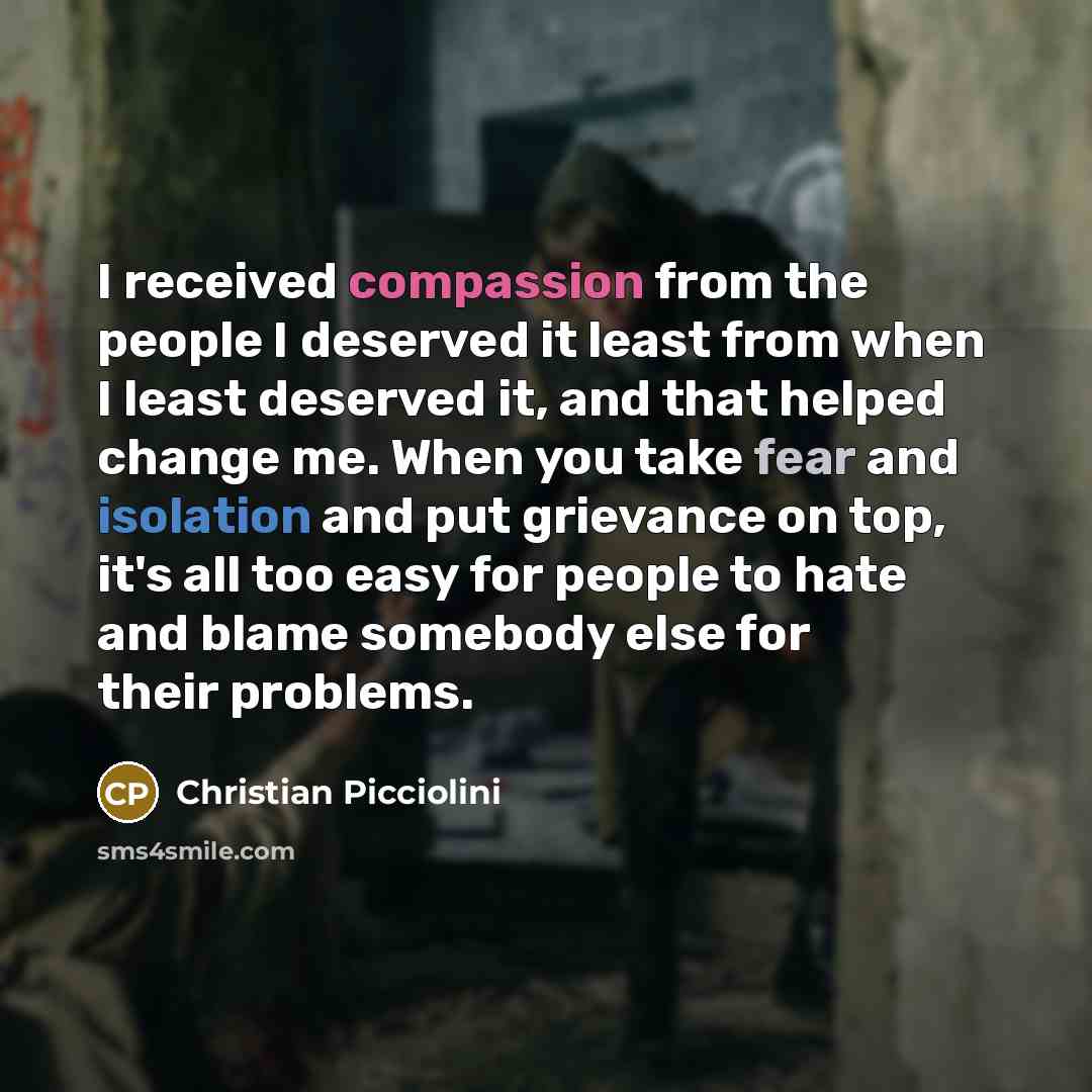 “I received compassion from the people I deserved it least from when I least deserved it, and that helped change me. When you take fear and isolation and put grievance on top, it's all too easy for people to hate and blame somebody else for their problems.” quote by Christian Picciolini