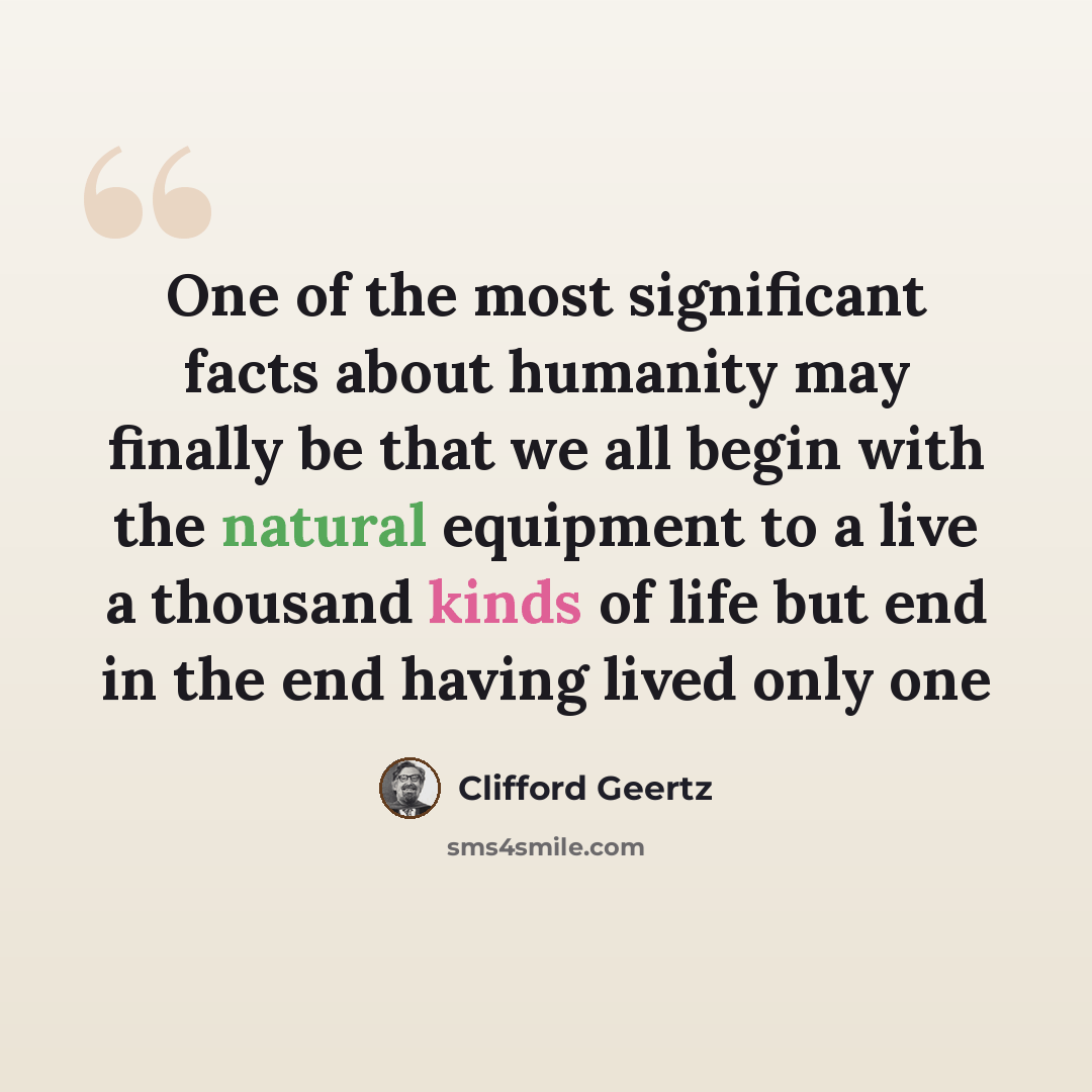 “One of the most significant facts about humanity may finally be that we all begin with the natural equipment to a live a thousand kinds of life but end in the end having lived only one” quote by Clifford Geertz