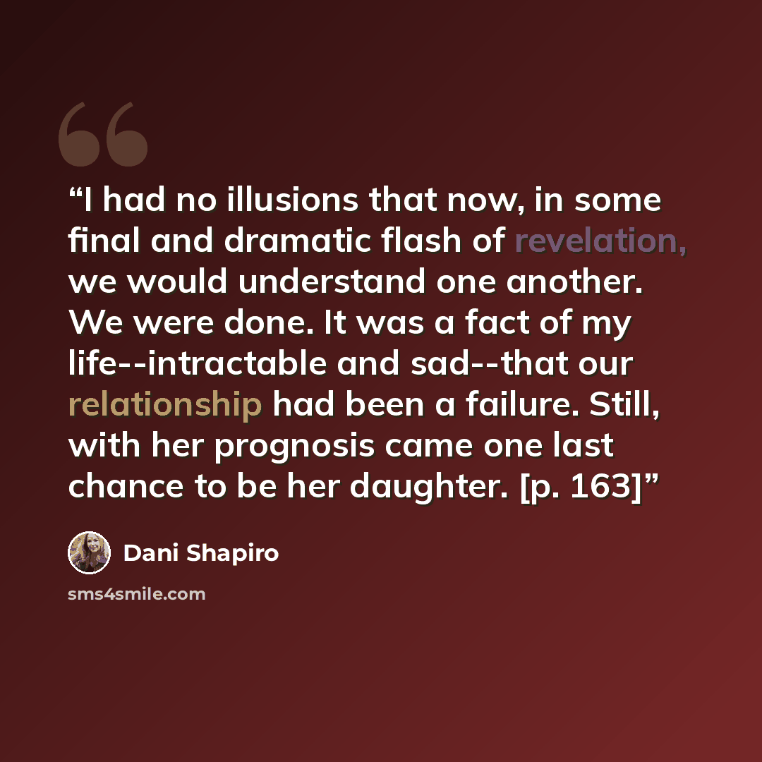 “I had no illusions that now, in some final and dramatic flash of revelation, we would understand one another. We were done. It was a fact of my life--intractable and sad--that our relationship had been a failure. Still, with her prognosis came one last chance to be her daughter. [p. 163]” quote by Dani Shapiro