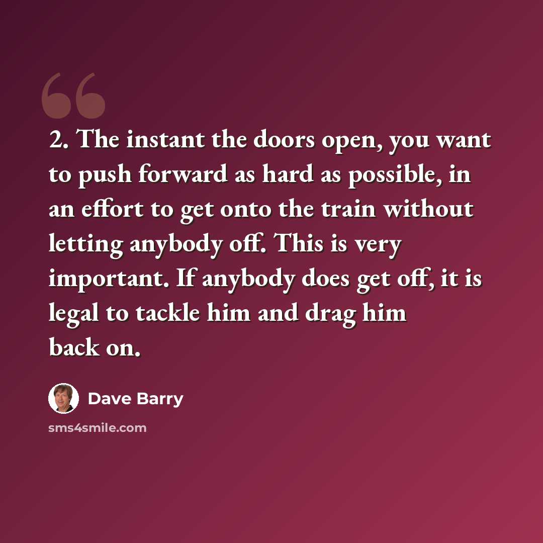 “2. The instant the doors open, you want to push forward as hard as possible, in an effort to get onto the train without letting anybody off. This is very important. If anybody does get off, it is legal to tackle him and drag him back on.” quote by Dave Barry