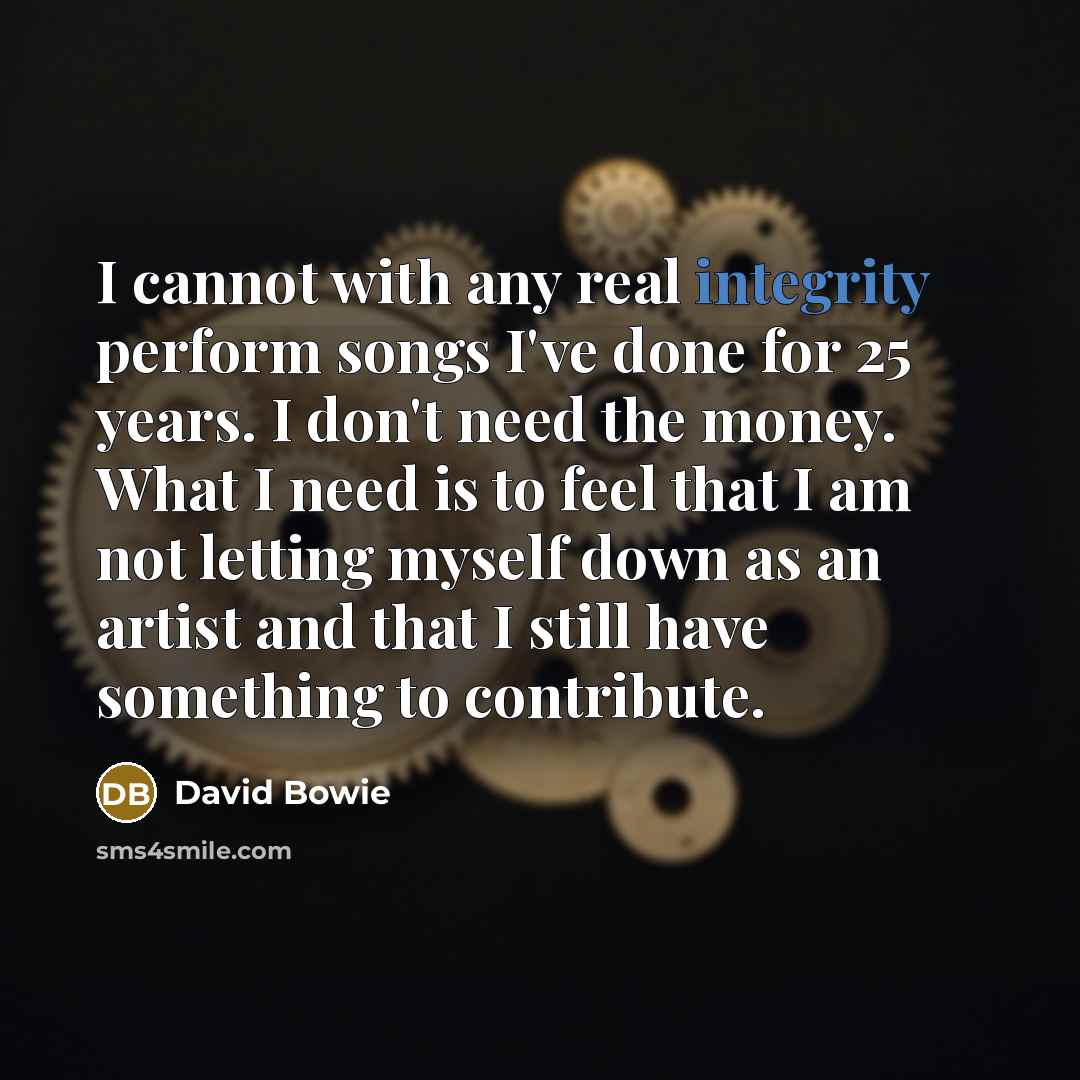 “I cannot with any real integrity perform songs I've done for 25 years. I don't need the money. What I need is to feel that I am not letting myself down as an artist and that I still have something to contribute.” quote by David Bowie