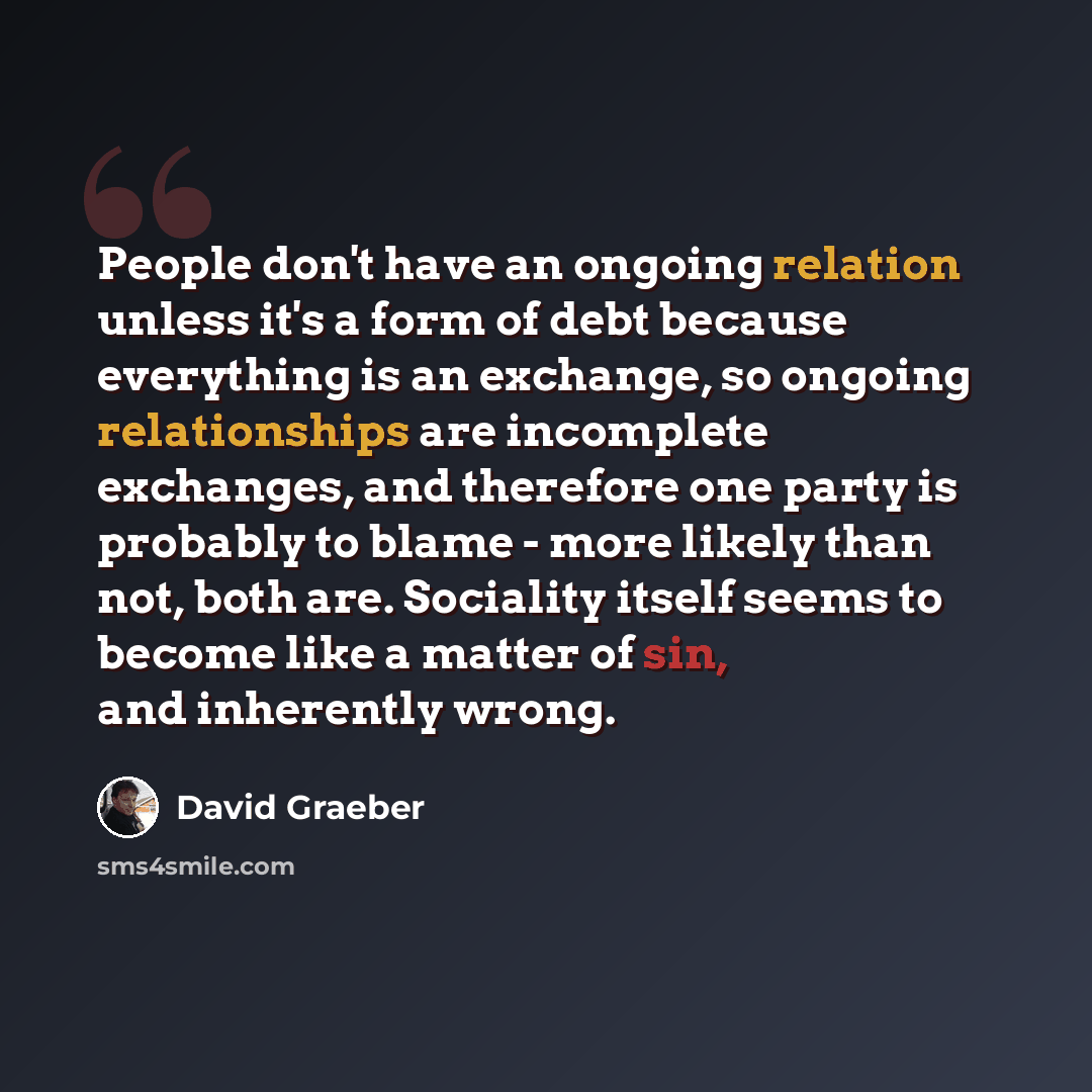 “People don't have an ongoing relation unless it's a form of debt because everything is an exchange, so ongoing relationships are incomplete exchanges, and therefore one party is probably to blame - more likely than not, both are. Sociality itself seems to become like a matter of sin, and…” quote by David Graeber