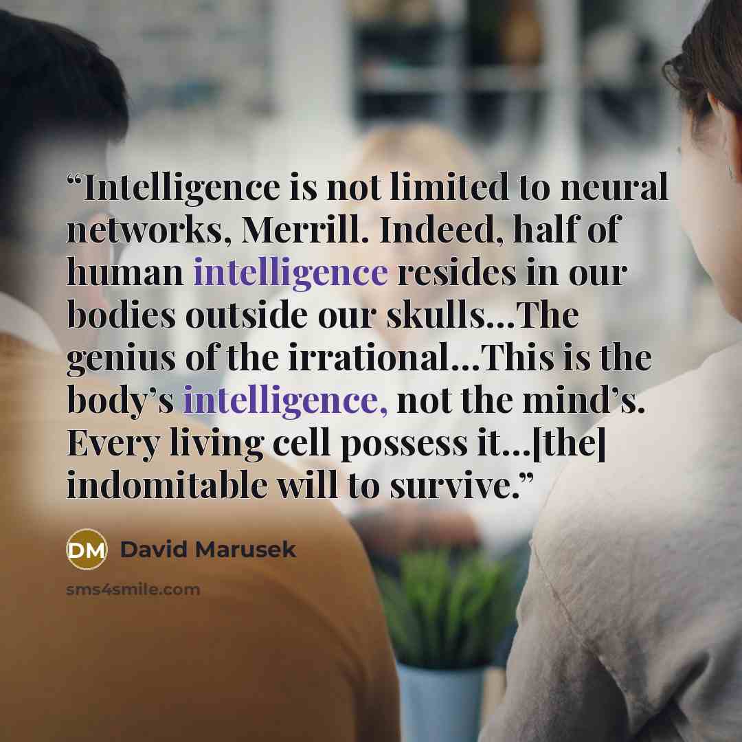 “Intelligence is not limited to neural networks, Merrill. Indeed, half of human intelligence resides in our bodies outside our skulls…The genius of the irrational…This is the body’s intelligence, not the mind’s. Every living cell possess it…[the] indomitable will to survive.” quote by David Marusek