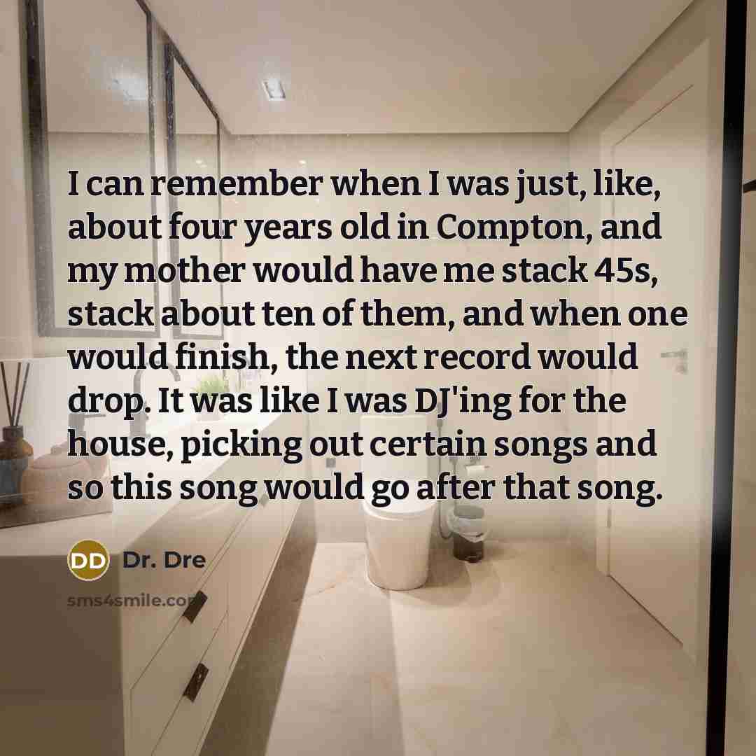 “I can remember when I was just, like, about four years old in Compton, and my mother would have me stack 45s, stack about ten of them, and when one would finish, the next record would drop. It was like I was DJ'ing for the house, picking out certain songs and so this song would go after that song.” quote by Dr. Dre