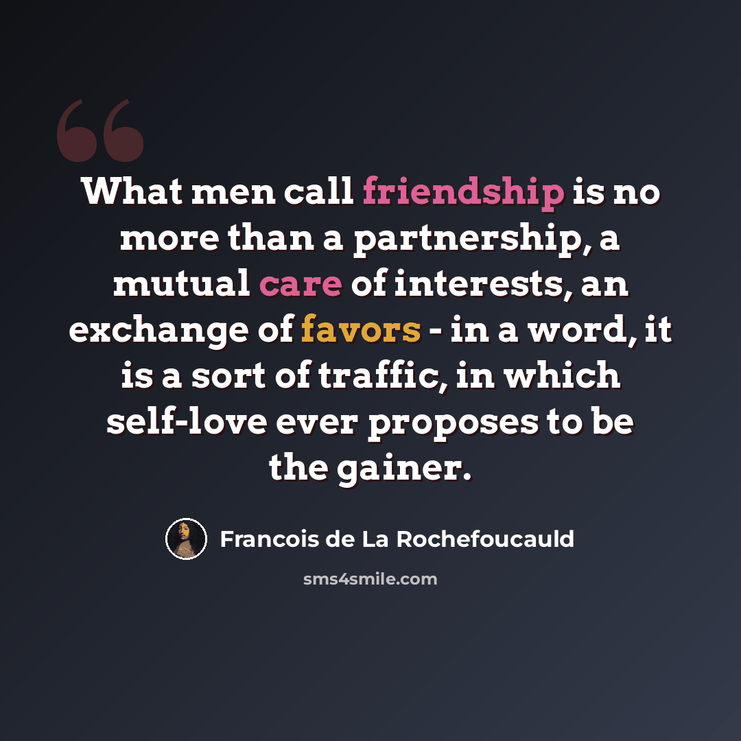 “What men call friendship is no more than a partnership, a mutual care of interests, an exchange of favors - in a word, it is a sort of traffic, in which self-love ever proposes to be the gainer.” quote by Francois de La Rochefoucauld