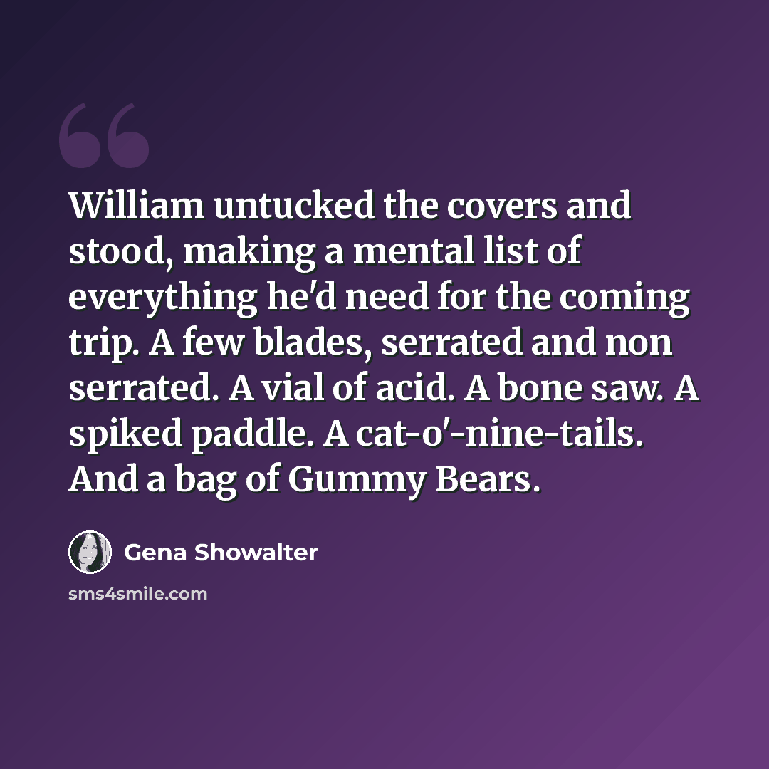“William untucked the covers and stood, making a mental list of everything he'd need for the coming trip. A few blades, serrated and non serrated. A vial of acid. A bone saw. A spiked paddle. A cat-o'-nine-tails. And a bag of Gummy Bears.” quote by Gena Showalter