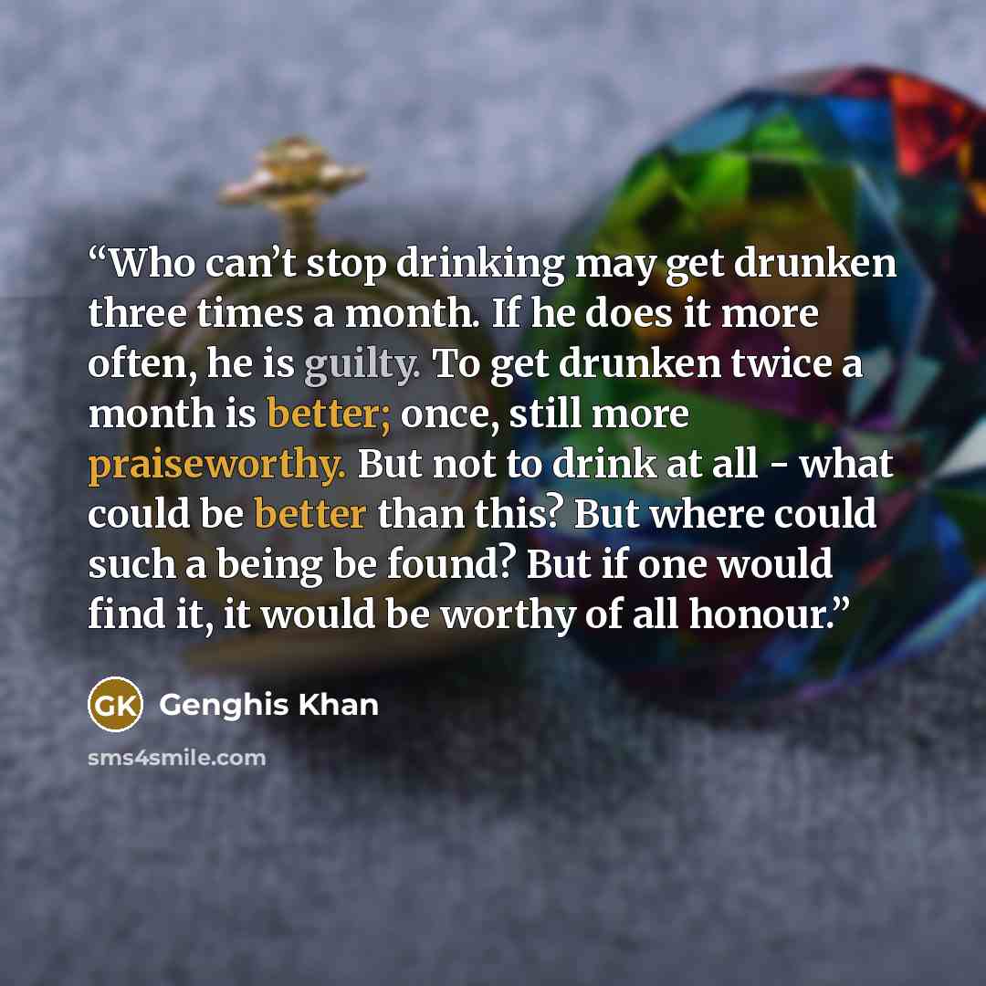 “Who can’t stop drinking may get drunken three times a month. If he does it more often, he is guilty. To get drunken twice a month is better; once, still more praiseworthy. But not to drink at all - what could be better than this? But where could such a being be found? But if one would find it, it…” quote by Genghis Khan
