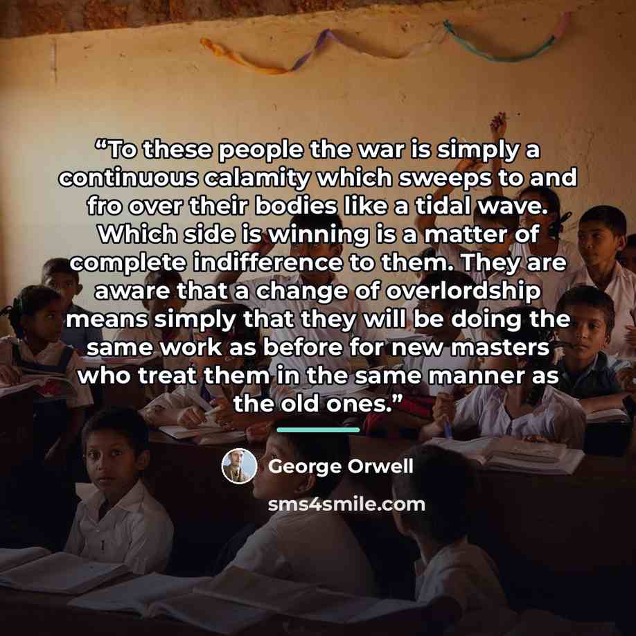 “To these people the war is simply a continuous calamity which sweeps to and fro over their bodies like a tidal wave. Which side is winning is a matter of complete indifference to them. They are aware that a change of overlordship means simply that they will be doing the same work as before for new…” quote by George Orwell