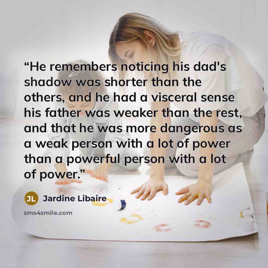 “He remembers noticing his dad's shadow was shorter than the others, and he had a visceral sense his father was weaker than the rest, and that he was more dangerous as a weak person with a lot of power than a powerful person with a lot of power.” quote by Jardine Libaire
