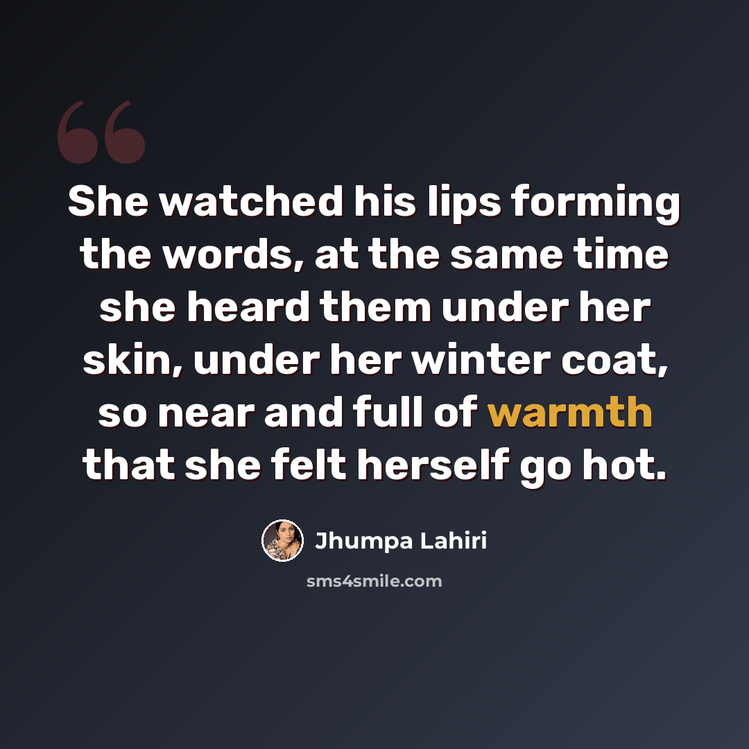 “She watched his lips forming the words, at the same time she heard them under her skin, under her winter coat, so near and full of warmth that she felt herself go hot.” quote by Jhumpa Lahiri