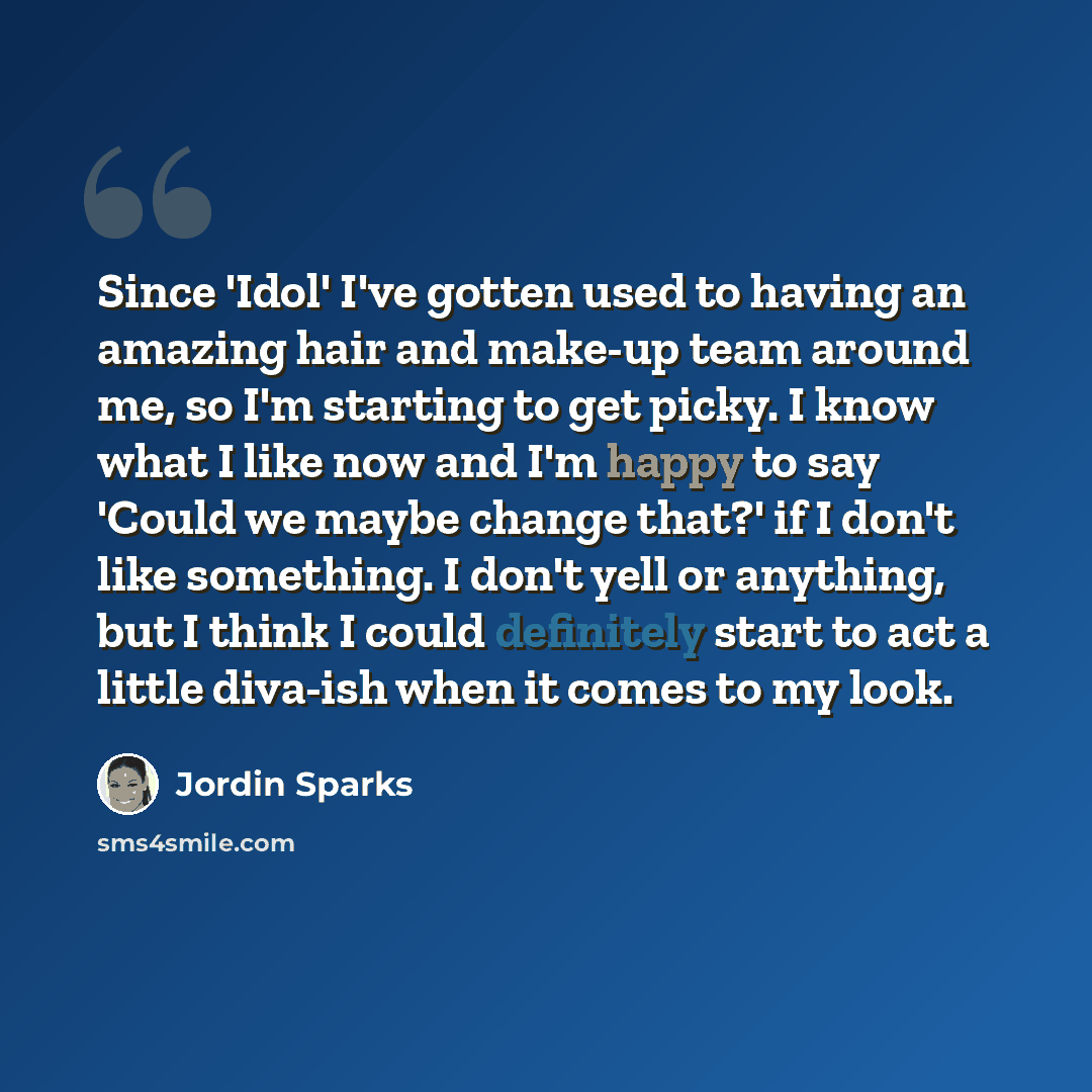 “Since 'Idol' I've gotten used to having an amazing hair and make-up team around me, so I'm starting to get picky. I know what I like now and I'm happy to say 'Could we maybe change that?' if I don't like something. I don't yell or anything, but I think I could definitely start to act a little…” quote by Jordin Sparks