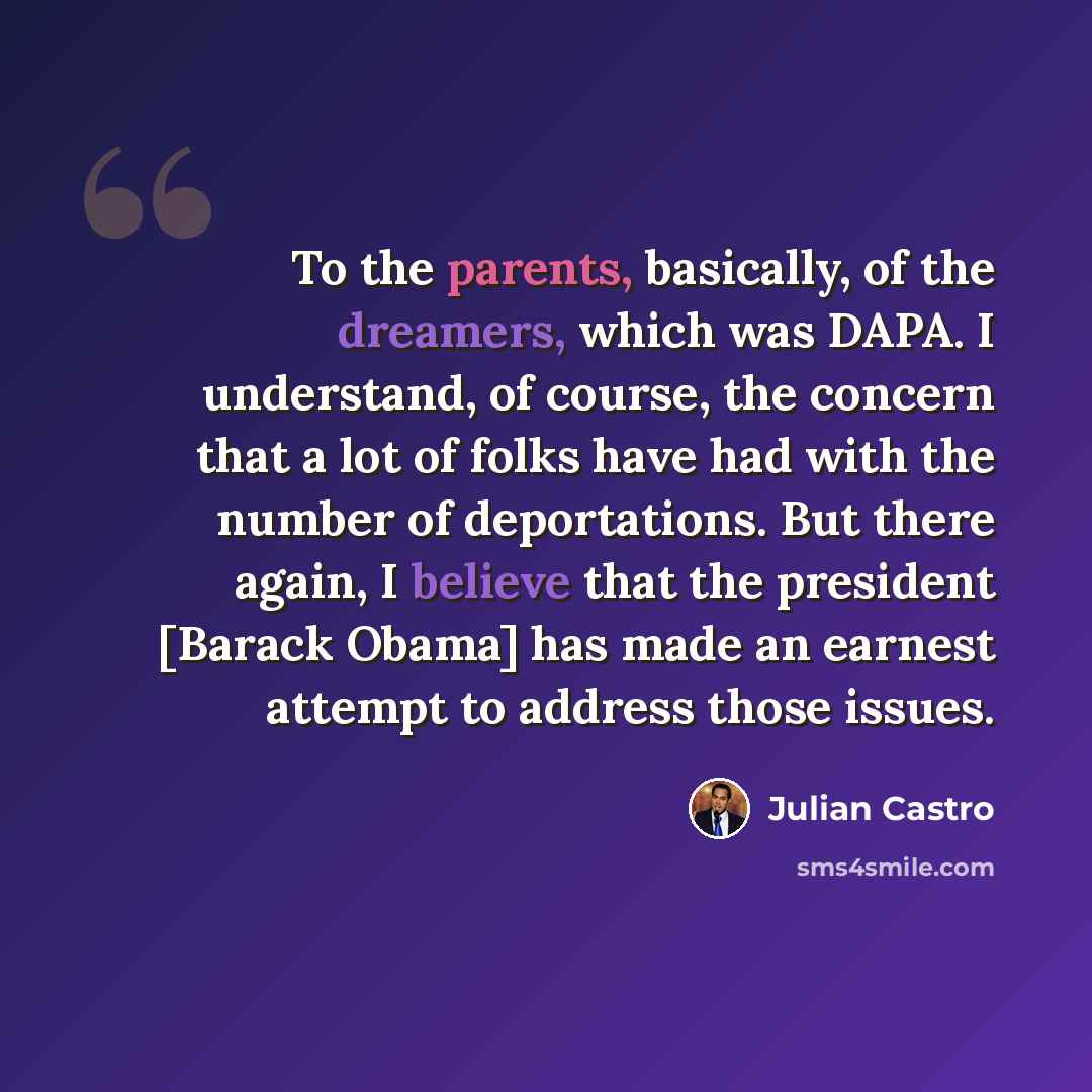 “To the parents, basically, of the dreamers, which was DAPA. I understand, of course, the concern that a lot of folks have had with the number of deportations. But there again, I believe that the president [Barack Obama] has made an earnest attempt to address those issues.” quote by Julian Castro