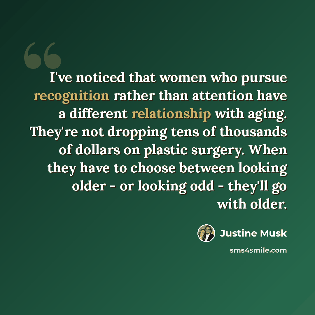“I've noticed that women who pursue recognition rather than attention have a different relationship with aging. They're not dropping tens of thousands of dollars on plastic surgery. When they have to choose between looking older - or looking odd - they'll go with older.” quote by Justine Musk