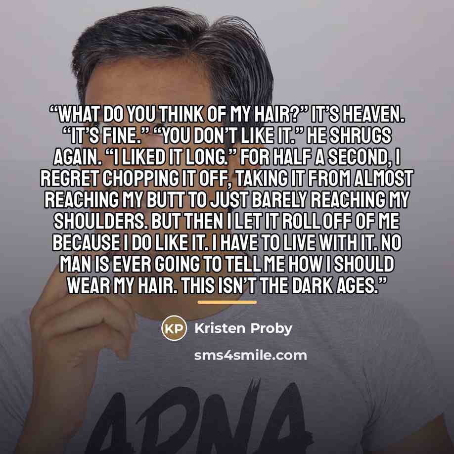 “What do you think of my hair?” It’s heaven. “It’s fine.” “You don’t like it.” He shrugs again. “I liked it long.” For half a second, I regret chopping it off, taking it from almost reaching my butt to just barely reaching my shoulders. But then I let it roll off of me because I do like it. I have…” quote by Kristen Proby