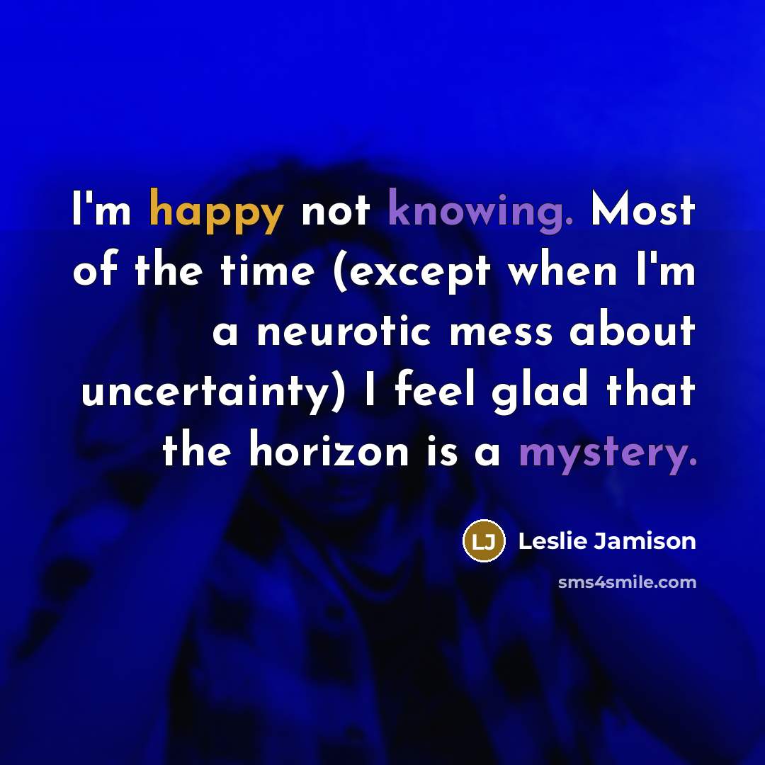 “I'm happy not knowing. Most of the time (except when I'm a neurotic mess about uncertainty) I feel glad that the horizon is a mystery.” quote by Leslie Jamison