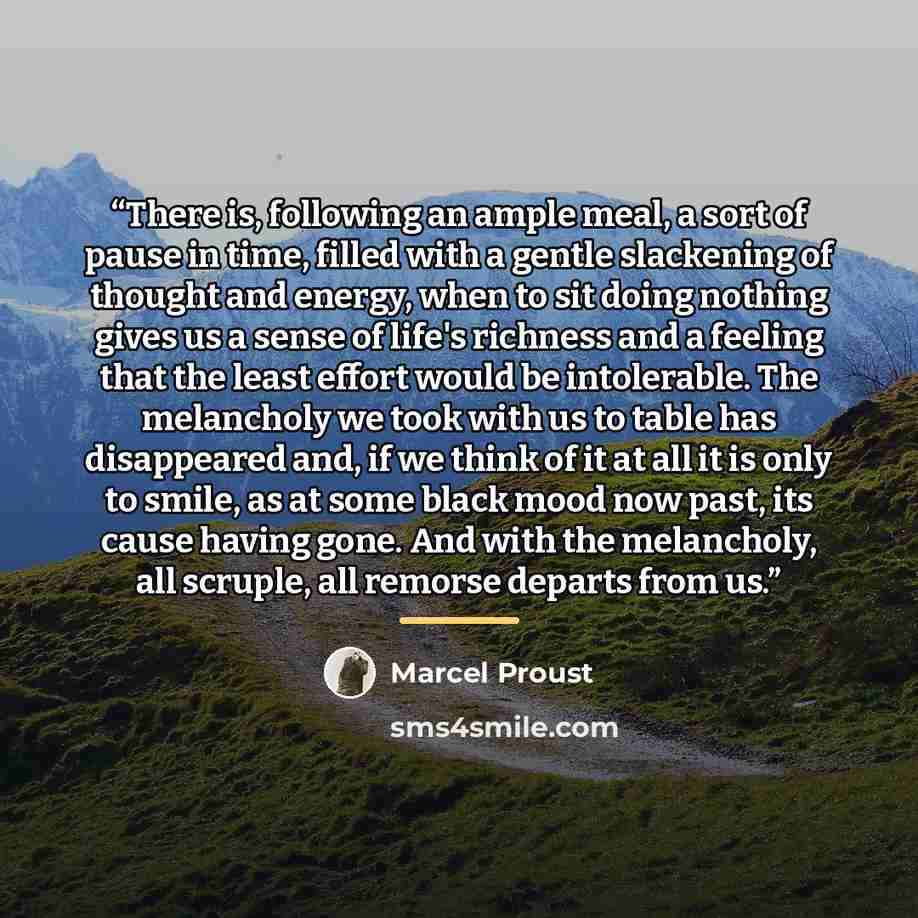 “There is, following an ample meal, a sort of pause in time, filled with a gentle slackening of thought and energy, when to sit doing nothing gives us a sense of life's richness and a feeling that the least effort would be intolerable. The melancholy we took with us to table has disappeared and, if…” quote by Marcel Proust