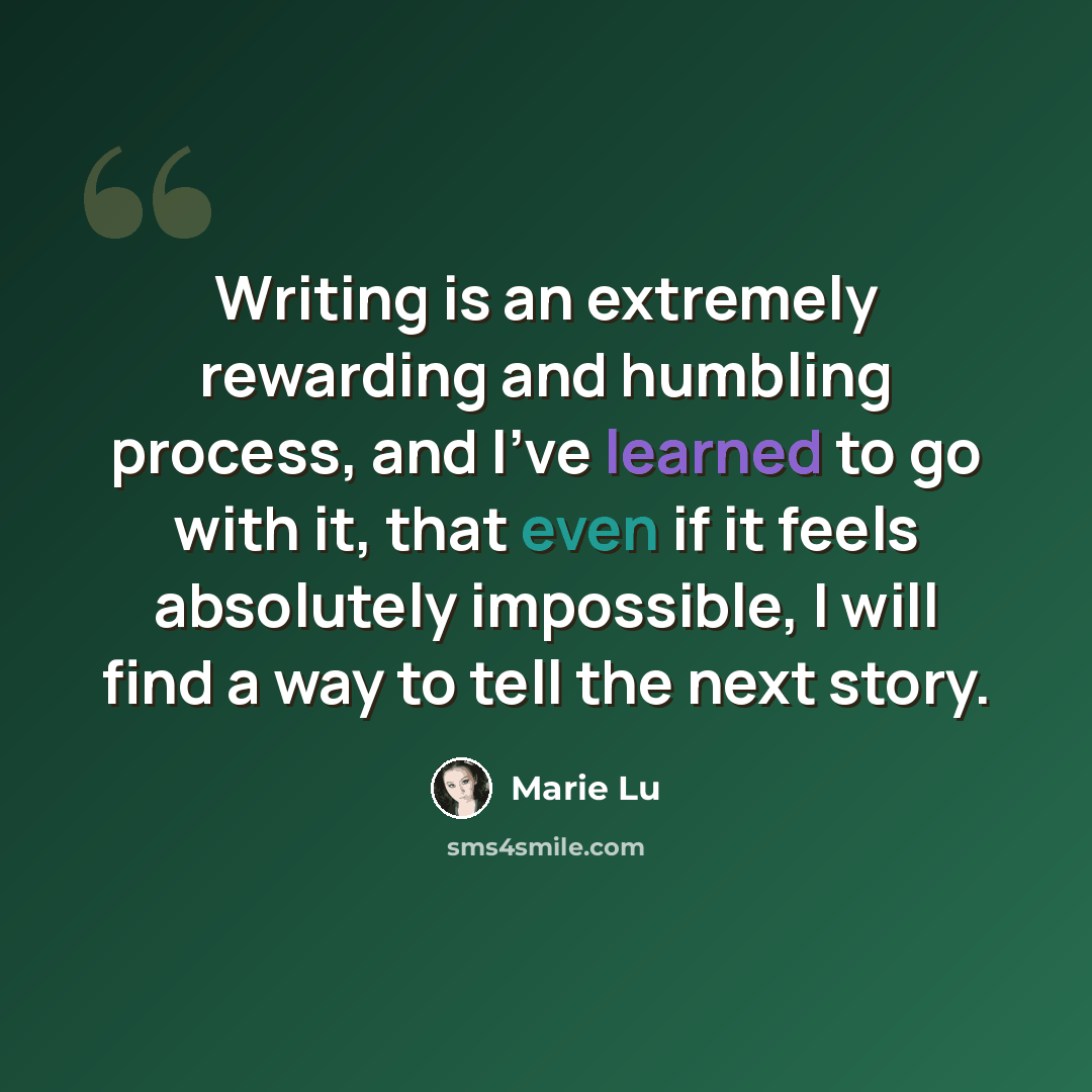 “Writing is an extremely rewarding and humbling process, and I've learned to go with it, that even if it feels absolutely impossible, I will find a way to tell the next story.” quote by Marie Lu