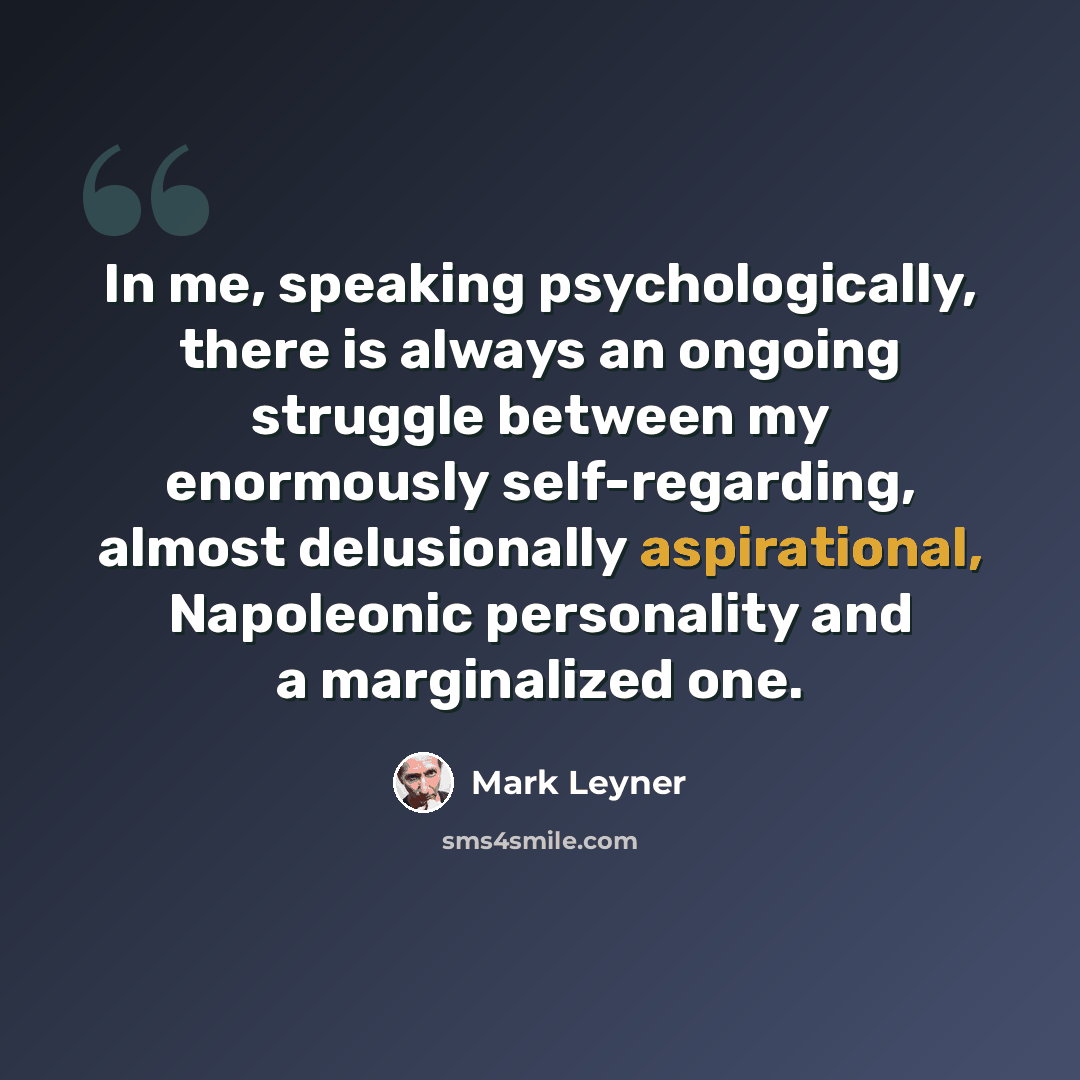 “In me, speaking psychologically, there is always an ongoing struggle between my enormously self-regarding, almost delusionally aspirational, Napoleonic personality and a marginalized one.” quote by Mark Leyner