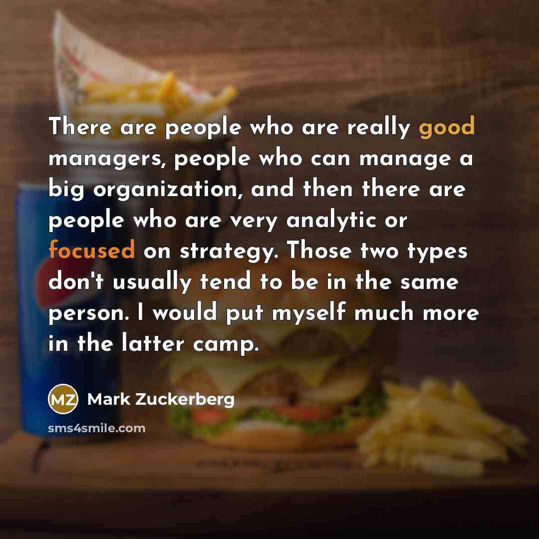 “There are people who are really good managers, people who can manage a big organization, and then there are people who are very analytic or focused on strategy. Those two types don't usually tend to be in the same person. I would put myself much more in the latter camp.” quote by Mark Zuckerberg