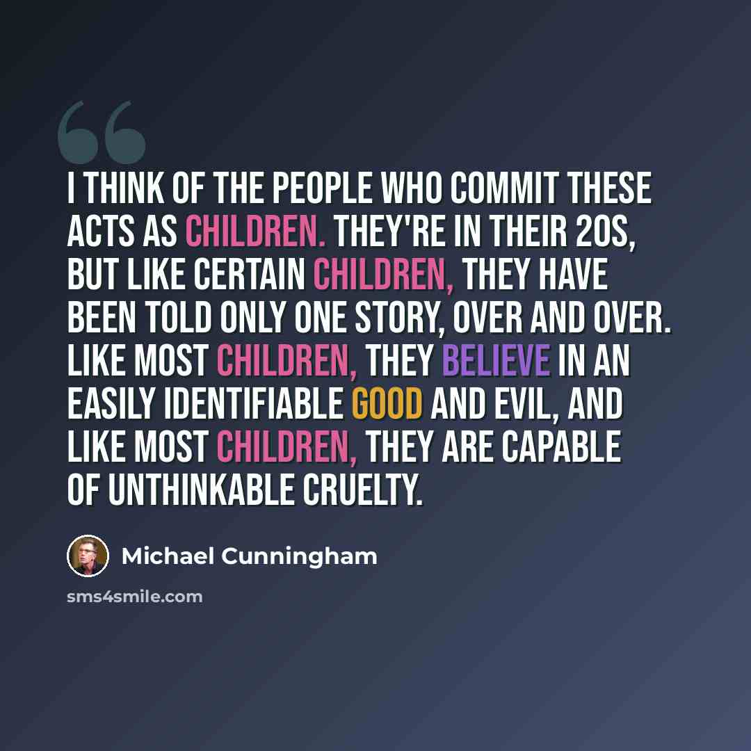 “I think of the people who commit these acts as children. They're in their 20s, but like certain children, they have been told only one story, over and over. Like most children, they believe in an easily identifiable good and evil, and like most children, they are capable of unthinkable cruelty.” quote by Michael Cunningham