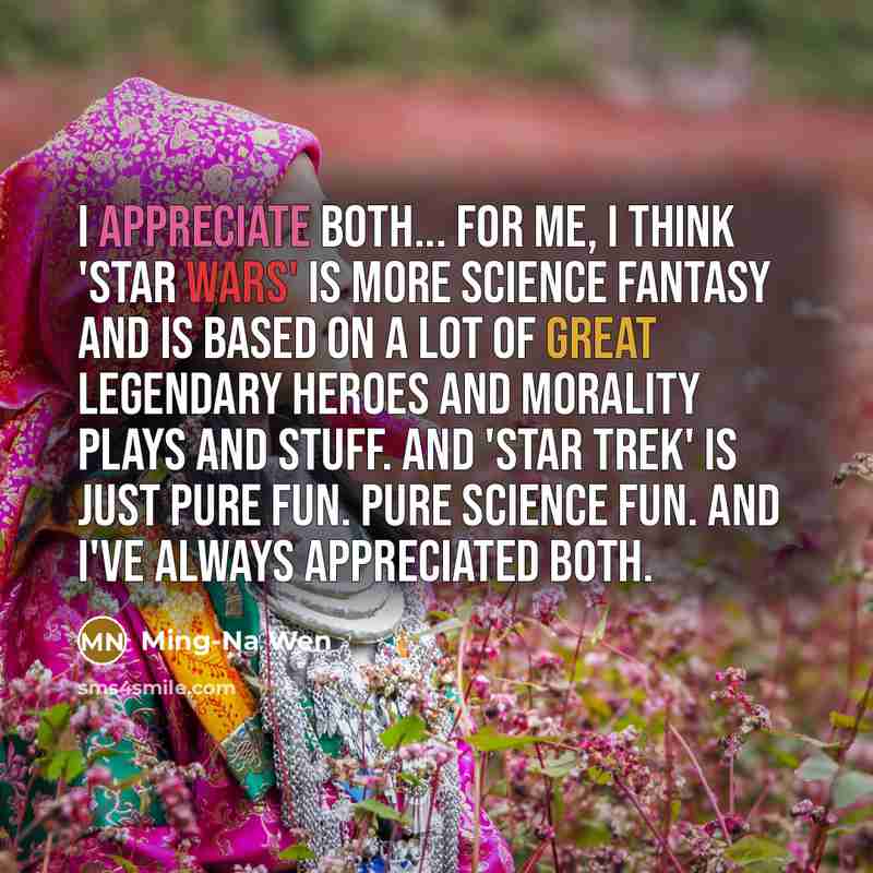 “I appreciate both... for me, I think 'Star Wars' is more science fantasy and is based on a lot of great legendary heroes and morality plays and stuff. And 'Star Trek' is just pure fun. Pure science fun. And I've always appreciated both.” quote by Ming-Na Wen