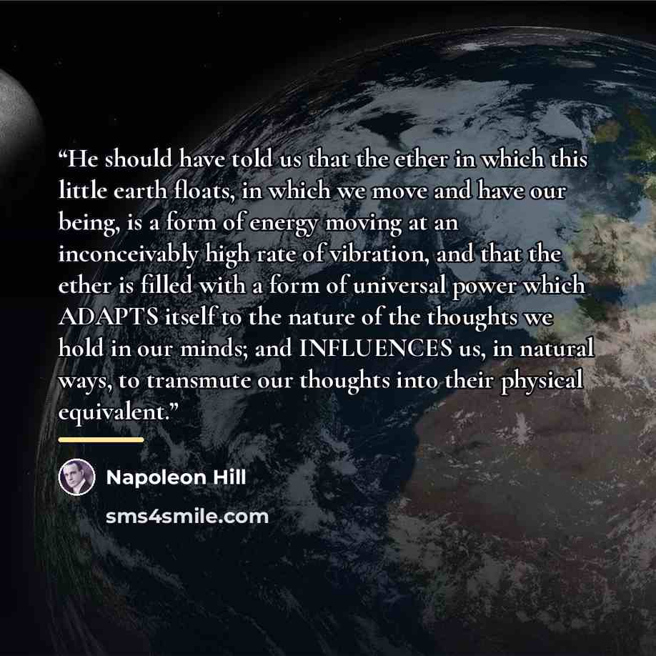 “He should have told us that the ether in which this little earth floats, in which we move and have our being, is a form of energy moving at an inconceivably high rate of vibration, and that the ether is filled with a form of universal power which ADAPTS itself to the nature of the thoughts we hold…” quote by Napoleon Hill
