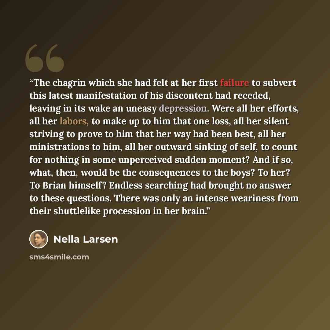 “The chagrin which she had felt at her first failure to subvert this latest manifestation of his discontent had receded, leaving in its wake an uneasy depression. Were all her efforts, all her labors, to make up to him that one loss, all her silent striving to prove to him that her way had been…” quote by Nella Larsen