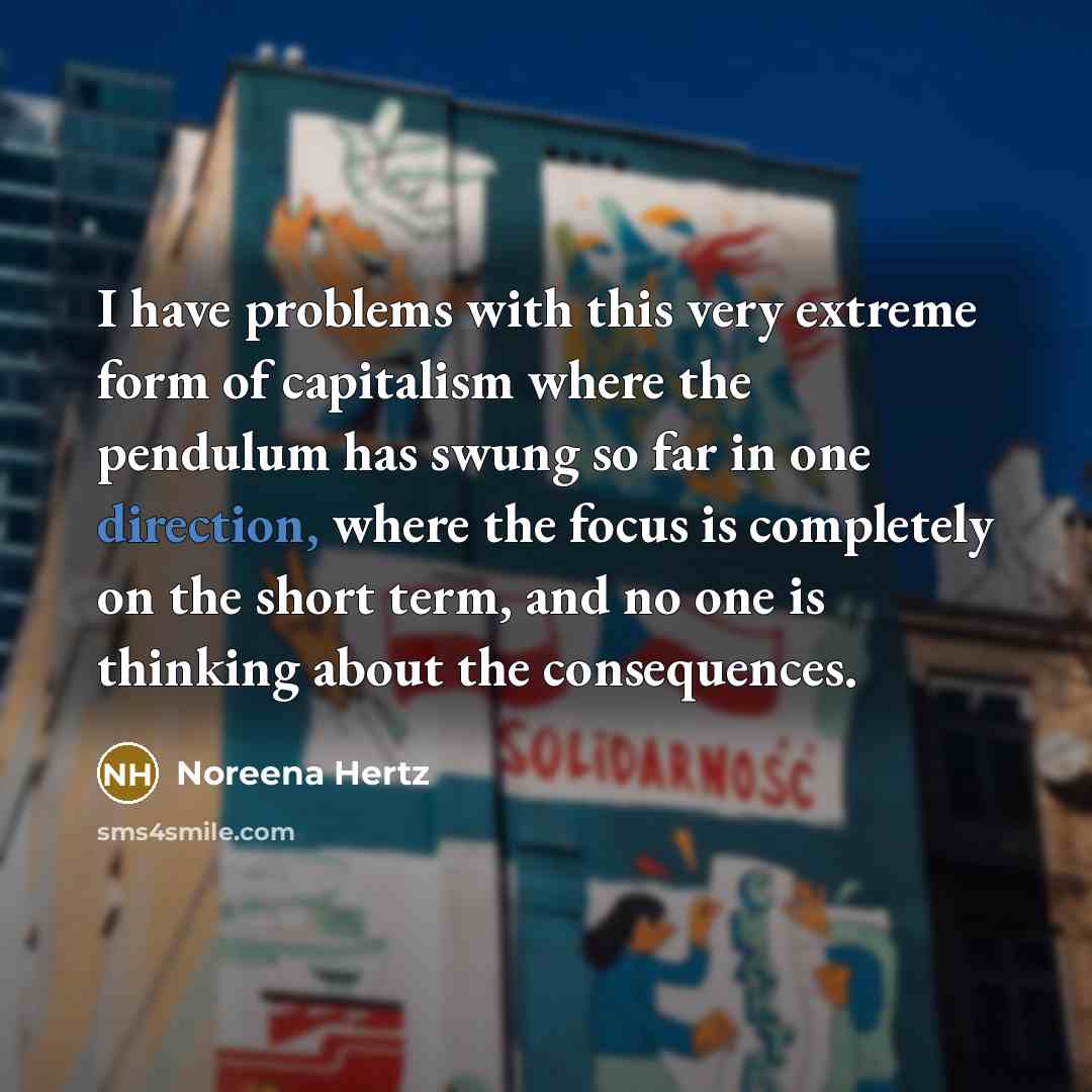 “I have problems with this very extreme form of capitalism where the pendulum has swung so far in one direction, where the focus is completely on the short term, and no one is thinking about the consequences.” quote by Noreena Hertz